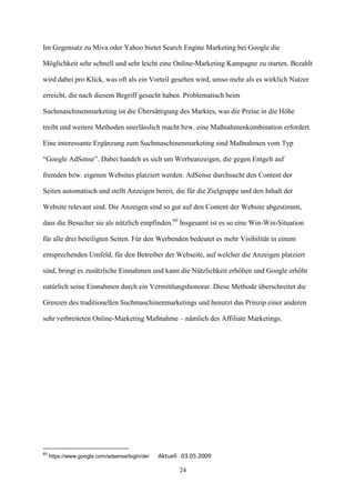 Im Gegensatz zu Miva oder Yahoo bietet Search Engine Marketing bei Google die

Möglichkeit sehr schnell und sehr leicht eine Online-Marketing Kampagne zu starten. Bezahlt

wird dabei pro Klick, was oft als ein Vorteil gesehen wird, umso mehr als es wirklich Nutzer

erreicht, die nach diesem Begriff gesucht haben. Problematisch beim

Suchmaschinenmarketing ist die Übersättigung des Marktes, was die Preise in die Höhe

treibt und weitere Methoden unerlässlich macht bzw. eine Maßnahmenkombination erfordert.

Eine interessante Ergänzung zum Suchmaschinenmarketing sind Maßnahmen vom Typ

“Google AdSense”. Dabei handelt es sich um Werbeanzeigen, die gegen Entgelt auf

fremden bzw. eigenen Websites platziert werden. AdSense durchsucht den Content der

Seiten automatisch und stellt Anzeigen bereit, die für die Zielgruppe und den Inhalt der

Website relevant sind. Die Anzeigen sind so gut auf den Content der Website abgestimmt,

dass die Besucher sie als nützlich empfinden.60 Insgesamt ist es so eine Win-Win-Situation

für alle drei beteiligten Seiten. Für den Werbenden bedeutet es mehr Visibilität in einem

entsprechenden Umfeld, für den Betreiber der Webseite, auf welcher die Anzeigen platziert

sind, bringt es zusätzliche Einnahmen und kann die Nützlichkeit erhöhen und Google erhöht

natürlich seine Einnahmen durch ein Vermittlungshonorar. Diese Methode überschreitet die

Grenzen des traditionellen Suchmaschinenmarketings und benutzt das Prinzip einer anderen

sehr verbreiteten Online-Marketing Maßnahme – nämlich des Affiliate Marketings.




60
     https://www.google.com/adsense/login/de/   Aktuell 03.05.2009

                                                       24
 