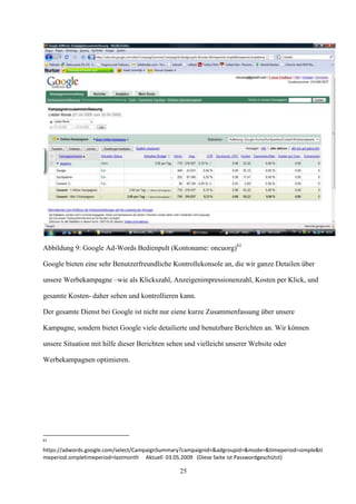 Abbildung 9: Google Ad-Words Bedienpult (Kontoname: oncuorg)61

Google bieten eine sehr Benutzerfreundliche Kontrollekonsole an, die wir ganze Detailen über

unsere Werbekampagne –wie als Klickszahl, Anzeigenimpressionenzahl, Kosten per Klick, und

gesamte Kosten- daher sehen und kontrollieren kann.

Der gesamte Dienst bei Google ist nicht nur eiene kurze Zusammenfassung über unsere

Kampagne, sondern bietet Google viele detailierte und benutzbare Berichten an. Wir können

unsere Situation mit hilfe dieser Berichten sehen und vielleicht unserer Website oder

Werbekampagnen optimieren.




61

https://adwords.google.com/select/CampaignSummary?campaignid=&adgroupid=&mode=&timeperiod=simple&ti
meperiod.simpletimeperiod=lastmonth Aktuell 03.05.2009 (Diese Seite ist Passwordgeschützt)

                                                25
 