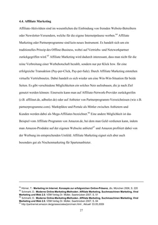 4.4. Affiliate Marketing

Affiliate-Aktivitäten sind im wesentlichen die Einbindung von fremden Website-Betreibern

oder Newsletter-Versendern, welche für die eigene Internetpräsenz werben.64 Affiliate

Marketing oder Partnerprogramme sind kein neues Instrument. Es handelt sich um ein

traditionelles Prinzip des Offline-Business, wobei auf Vertriebs- und Netzwerkpartner

zurückgegriffen wird.65 Affiliate Marketing wird dadurch interessant, dass man nicht für die

reine Verbreitung einer Werbebotschaft bezahlt, sondern nur per Klick bzw. für eine

erfolgreiche Transaktion (Pay-per-Click, Pay-per-Sale). Durch Affiliate Marketing entstehen

virtuelle Vertriebsnetze. Dabei handelt es sich wieder um eine Win-Win-Situation für beide

Seiten. Es gibt verschiedene Möglichkeiten ein solches Netz aufzubauen, die je nach Ziel

genutzt werden können: Einerseits kann man auf Affiliate-Network-Provider zurückgreifen

(z.B. affilinet.de, adbutler.de) oder auf Anbieter von Partnerprogramm-Verzeichnissen (wie z.B.

partnerprogramme.com). Marktplätze und Portale als Mittler zwischen Anbietern und

Kunden werden dabei als Mega-Affiliates bezeichnet.66 Eine andere Möglichkeit ist das

Beispiel vom Affiliate Programm von Amazon.de, bei dem man Geld verdienen kann, indem

man Amazon-Produkte auf der eigenen Webseite anbietet67 und Amazon profitiert dabei von

der Werbung im entsprechenden Umfeld. Affiliate Marketing eignet sich aber auch

besonders gut als Nischenmarketing für Spartenanbieter.




64
   Hörner, T.: Marketing im Internet. Konzepte zur erfolgreichen Online-Präsenz, dtv, München 2006, S. 220
65
   Schmahl, D.: Moderne Online-Marketing-Methoden. Affiliate Marketing, Suchmaschinen Marketing, Viral
Marketing und Web 2.0, VDM Verlag Dr. Müller, Saarbrücken 2007, S. 51
66
   Schmahl, D.: Moderne Online-Marketing-Methoden. Affiliate Marketing, Suchmaschinen Marketing, Viral
Marketing und Web 2.0, VDM Verlag Dr. Müller, Saarbrücken 2007, S. 64
67
   http://partnernet.amazon.de/gp/associates/join/main.html , Aktuell 03.05.2009

                                                      27
 