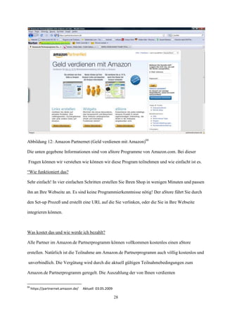 Abbildung 12: Amazon Partnernet (Geld verdienen mit Amazon)68

Die unten gegebene Informationen sind von aStore Programme von Amazon.com. Bei dieser

Fragen können wir verstehen wie können wir diese Program teilnehmen und wie einfacht ist es.

“Wie funktioniert das?

Sehr einfach! In vier einfachen Schritten erstellen Sie Ihren Shop in wenigen Minuten und passen

ihn an Ihre Webseite an. Es sind keine Programmierkenntnisse nötig! Der aStore führt Sie durch

den Set-up Prozeß und erstellt eine URL auf die Sie verlinken, oder die Sie in Ihre Webseite

integrieren können.



Was kostet das und wie werde ich bezahlt?

Alle Partner im Amazon.de Partnerprogramm können vollkommen kostenlos einen aStore

erstellen. Natürlich ist die Teilnahme am Amazon.de Partnerprogramm auch völlig kostenlos und

unverbindlich. Die Vergütung wird durch die aktuell gültigen Teilnahmebedingungen zum

Amazon.de Partnerprogramm geregelt. Die Auszahlung der von Ihnen verdienten


68
     https://partnernet.amazon.de/   Aktuell 03.05.2009

                                                          28
 