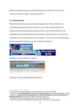 Werbekostenerstattung kann per monatlicher Überweisung auf Ihr Konto oder auch als

Amazon.de Gutschein erfolgen - Sie haben die Wahl!”69



4.5. Online-Werbung

Obwohl Online-Werbung in den letzten Jahren zugunsten des Affiliate und des Such-

maschinenmarketings an Bedeutung verloren hat, ist sie immer noch der Bereich, auf

welchem die meisten Werbeausgaben gemacht werden. „Unter Online-Werbung wird im

ursprünglichen Sinne die Platzierung von Werbemitteln auf Internetseiten zur Unterstützung

von Marketing- und Kommunikationszielen verstanden.“70 Unter klassischer Online-Werbung

fallen alle graphischen Werbeformen: Banner, Buttons, PopUps etc.71




Abbildung 13: Online-Werbung: Banners72




Abbildung 14: Online Werbung-Button Marketing73




69
     https://partnernet.amazon.de/gp/associates/astore/main.html     Aktuell 04.05.2009
70
     Lammenett, E.: Online-Marketing in der Praxis, Teil 8: Online Werbung, In: Direkt Marketing 6/2006, S. 60-63
71
   Schmahl, D.: Moderne Online-Marketing-Methoden. Affiliate Marketing, Suchmaschinen Marketing, Viral
Marketing und Web 2.0, VDM Verlag Dr. Müller, Saarbrücken 2007, S. 32
72
   http://www.online-werbung.de/service-banner.php Aktuell 04.05.2009
73
   http://www.speedbit.com/images/Advertisement/advertise-Buttons.gif Aktuell 04.05.2009

                                                         29
 