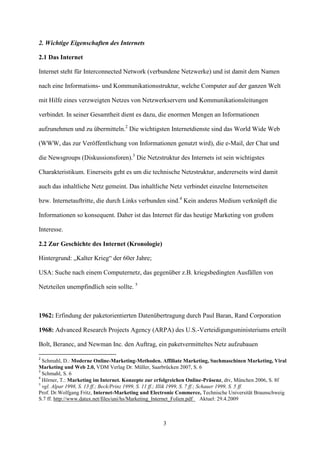 2. Wichtige Eigenschaften des Internets

2.1 Das Internet

Internet steht für Interconnected Network (verbundene Netzwerke) und ist damit dem Namen

nach eine Informations- und Kommunikationsstruktur, welche Computer auf der ganzen Welt

mit Hilfe eines verzweigten Netzes von Netzwerkservern und Kommunikationsleitungen

verbindet. In seiner Gesamtheit dient es dazu, die enormen Mengen an Informationen

aufzunehmen und zu übermitteln.2 Die wichtigsten Internetdienste sind das World Wide Web

(WWW, das zur Veröffentlichung von Informationen genutzt wird), die e-Mail, der Chat und

die Newsgroups (Diskussionsforen).3 Die Netzstruktur des Internets ist sein wichtigstes

Charakteristikum. Einerseits geht es um die technische Netzstruktur, andererseits wird damit

auch das inhaltliche Netz gemeint. Das inhaltliche Netz verbindet einzelne Internetseiten

bzw. Internetauftritte, die durch Links verbunden sind.4 Kein anderes Medium verknüpft die

Informationen so konsequent. Daher ist das Internet für das heutige Marketing von großem

Interesse.

2.2 Zur Geschichte des Internet (Kronologie)

Hintergrund: „Kalter Krieg“ der 60er Jahre;

USA: Suche nach einem Computernetz, das gegenüber z.B. kriegsbedingten Ausfällen von

Netzteilen unempfindlich sein sollte. 5



1962: Erfindung der paketorientierten Datenübertragung durch Paul Baran, Rand Corporation

1968: Advanced Research Projects Agency (ARPA) des U.S.-Verteidigungsministeriums erteilt

Bolt, Beranec, and Newman Inc. den Auftrag, ein paketvermitteltes Netz aufzubauen

2
  Schmahl, D.: Moderne Online-Marketing-Methoden. Affiliate Marketing, Suchmaschinen Marketing, Viral
Marketing und Web 2.0, VDM Verlag Dr. Müller, Saarbrücken 2007, S. 6
3
  Schmahl, S. 6
4
  Hörner, T.: Marketing im Internet. Konzepte zur erfolgreichen Online-Präsenz, dtv, München 2006, S. 8f
5
  vgl. Alpar 1998, S. 13 ff.; Beck/Prinz 1999, S. 11 ff.; Illik 1999, S. 7 ff.; Schauer 1999, S. 5 ff.
Prof. Dr.Wolfgang Fritz, Internet-Marketing und Electronic Commerce, Technische Universität Braunschweig
S.7 ff. http://www.datux.net/files/uni/hs/Marketing_Internet_Folien.pdf Aktuel: 29.4.2009



                                                    3
 