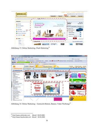 Abbildung 15: Online Marketing- Flash Marketing74




Abbildung 16: Online Marketing – Gemischt (Button, Banner, Video Werbung)75




74
     http://www.sahibinden.com Aktuell 04.05.2009
75
     http://www.hepsiburada.com Aktuell 04.05.2009

                                                     30
 