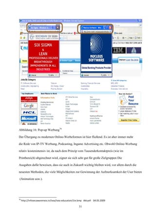 Abbildung 16: Pop-up Werbung76

Der Übergang zu modernen Online-Werbeformen ist hier fließend. Es ist aber immer mehr

die Rede von IP-TV Werbung, Podcasting, Ingame Advertising etc. Obwohl Online-Werbung

relativ kostenintensiv ist, da nach dem Prinzip vom Tausenderkontaktpreis (wie im

Printbereich) abgerechnet wird, eignet sie sich sehr gut für große Zielgruppen Die

Ausgaben dafür beweisen, dass sie auch in Zukunft wichtig bleiben wird, vor allem durch die

neuesten Methoden, die viele Möglichkeiten zur Gewinnung der Aufmerksamkeit der User bieten

(Animation usw.).




76
     http://infosecawareness.in/isea/isea-education/1ie.bmp Aktuell 04.05.2009

                                                       31
 