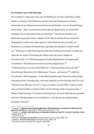 4.6 Newsletter und e-Mail Marketing

Wie im Punkt II.1 aufgezeigt wurde, nutzt die Mehrheit der User den e-Mail Dienst. Dabei

handelt es sich beim e-Mail Marketing und beim Newsletter-Management um Online-

Instrumente, die der effizienten Kommunikation mit dem Kunden, sowie der Kundenbindung

dienen sollen.77 Diese zwei Instrumente bieten optimale Möglichkeiten zur Auswahl der

Empfänger und zur Individualisierung der Information.78 Obwohl hier Parallelen zum

Briefmarketing gezogen werden, verändert sich der Bereich ständig und neue technische

Möglichkeiten werden immer stärker genutzt. E-Mail Marketing bietet eine Fülle von

Methoden an, je nachdem ob Informationen regelmäßig oder sporadisch versandt werden

etc.79 Allerdings ist e-Mail Marketing eine große Herausforderung im Zeitalter von Spam und

angesichts der starken Übersättigung des Marktes durch das enorme Angebot an

Newslettern aller Art.“E-Mail-Kampagnen sind ideale Möglichkeiten zur Steigerung der

Vertriebskraft, Markenbewusstsein und Cross-Selling Möglichkeiten.”80

“E-Mailmarketing ist ein entwickelnd Markt mit 7.3 Milliarden Dollar Umsatz pro Jahr”81

Britta Reinhard (Spezialistin für E-Marketing bei "Insecon - get interactive"82) erklärt die

Vorteilen der E-Mail-Kampagnen: “E-Mail-Marketing hält einige Vorteile für werbetreibende

Unternehmen bereit, besonders dann, wenn man Vergleiche zur Print-Werbung zieht. So ist die

Vorlaufzeit eines Mailings z.B. nur 3 - 5 Tage, je nachdem, ob auch HTML-Creatives erstellt,

oder nur Textbotschaften verschickt werden. Ein Print-Mailing würde im Gegensatz dazu 3

Monate Vorlauf benötigen. Ein weiterer Vorteil liegt darin, dass keine Materialkosten entstehen

und eine E-Mail-Kampagnen somit im Schnitt nur 1/3 der Kosten einer herkömmlichen

Kampagne verursacht.83

77
   Schmahl, D.: Moderne Online-Marketing-Methoden. Affiliate Marketing, Suchmaschinen Marketing, Viral
Marketing und Web 2.0, VDM Verlag Dr. Müller, Saarbrücken 2007, S. 34
78
   Schwarz, T.: Leitfaden eMail-Marketing und Newsletter-Gestaltung, Absolit Dr. Schwarz Consulting; Auflage:
3.Auflage, 2005, S. 22f
79
   Schmal, D.: S. 65
80
   Mestçi A., Tıkanmak ya da Tık Almak, Bamm(Propedia) Yayınları, Istanbul, 2008 S. 54
81
   Baloğlu, A., İnternet ve Pazarlama, Ekin Yayınları, Bursa, 2008 S.78
82
   http://www.insecon.net/index.html Aktuell 03.05.2009

                                                       32
 