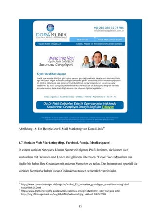 Abbildung 18: Ein Beispiel zur E-Mail Marketing von Dora Klinik84



4.7. Soziales Web Marketing (Bsp. Facebook, Yonja, Msnlivespaces)

In einem sozialen Netzwerk können Nutzer ein eigenes Profil kreieren, sie können sich

austuachen mit Freunden und Leuten mit gleichen Interessen. Wieso? Weil Menschen das

Bedürfnis haben Ihre Gedanken mit anderen Menschen zu teilen. Das Internet und speziell die

sozialen Netzwerke haben diesen Gedankenaustausch wesentlich vereinfacht.


83
   http://www.contentmanager.de/magazin/artikel_135_interview_grundlagen_e-mail-marketing.html
   Aktuell 04.05.2009
84
   http://www.grafikerler.net/e-posta-bulten-calismasi-ornegi-t4428.html oder nur jpeg Datei
   http://img158.imageshack.us/img158/6226/sablondc0.jpg Aktuell 03.05.2009



                                                   33
 