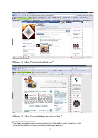 Abbildung 19: Online Werbung bei Facebook.com86




Abbildung 20: Online Werbung bei Blogs (e-commerce Blog)87


86
     http://www.facebook.com/advertising/#/profile.php?id=635580529&ref=profile Aktuell 04.05.2009
     Diese Seite enthält Persönliche Daten, deswegen ist es Passwortgeschützt.

                                                      35
 