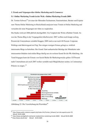 5. Trends und Neigungen über Online Marketing und E-Commerce

5.1 Online Marketing Trends in der Welt: -Online-Marketing-Trends 2009-

Dr. Torsten Schwarz94 (ist einer der führenden Fachautoren, Seminartrainer, Berater und Experte

zum Thema Online Marketing in Deutschland) analysiert neue Trends in Online Marketing und

versuchen die neue Neigungen mit Alten zu vergleichen.

Die Studie wird seit 2006 jährlich durchgeführt. Ein Vergleich der Werte offenbart Trends. So

war das Thema Blog in der Vergangenheit überbewertet. 2007 wollten noch knapp sechzig

Prozent der Unternehmen verstärkt bloggen; 2009 sind es nur noch 48 Prozent. Corporate

Weblogs sind überwiegend ein Flop. Nur einigen wenigen Firmen gelingt es, wirklich

interessante Blogs zu betreiben. Der Grund: Statt authentischer Beiträge der Mitarbeiter oder

interessanten Inhalten sind solche Blogs häufig nur ein weiterer Kanal für die PR-Abteilung. Als

Trend hingegen kann der Einsatz von Social Media für Marketingzwecke gelten: Elf Prozent

mehr Unternehmen als noch 2007 wollen verstärkt nach Möglichkeiten suchen, in Communitys

Präsenz zu zeigen..95




Abbildung 22: Die Verschiebung der Prioritäten96


94
   http://www.public-relations-experts.de/index.cfm/Torsten_Schwarz/:var:site:experte:autor:70
    Aktuell 04.05.2009
95
   http://www.wortgefecht.net/social-media/online-marketing-trends-2009/ Aktuell 04.05.2009
96
   http://www.absolit.de/ Aktuell 03.05.2009

                                                     38
 