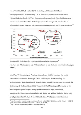 Neben Usability, SEO, E-Mail und Web-Controlling gehört nun auch SEM zum

Pflichtprogramm des Onlinemarketing. Das ist eines der Ergebnisse der aktuellen Studie

“Online-Marketing-Trends 2009” der Unternehmensberatung Absolit. Diese fünf Instrumente

werden von über drei Viertel der 480 befragten Unternehmen eingesetzt. Am stärksten im

Kommen sind Mobile Marketing und das Unternehmens-Engagement auf Social-Web-Portalen.97




Abbildung 23: Verbreitung der wichtigsten Onlinemarketing-Instrumente98

Neu bei den Pflichtaufgaben der Onlinemarketer ist das Schalten von Suchwortanzeigen
(SEM)99.



Von 67 auf 77 Prozent stieg der Anteil der Unternehmen, die SEM einsetzen. Nur wenig

verändert sind die Themen Homepage, E-Mail-Marketing und Web-Controlling. Die

Verbesserung der Nutzerfreundlichkeit (Usability) steht nach wie vor ganz oben, gefolgt von der

Optimierung für Suchmaschinen (SEO). Genau wie E-Mail-Marketing und Newsletter ist die

Bedeutung eines guten Google-Rankings bei Onlinemarketern heute unumstritten.

Instrumente des klassischen Onlinemarketing wie Banner und Affiliate Marketing sind in ihren

jeweiligen Bereichen Pflicht, nicht aber flächendeckend. Wer heute mit einer klassischen

97
   http://www.online-marketing-experts.de/index.cfm?site=cobasis&CoID=18496&inxmail=1 Aktuell 04.05.2009
98
   http://www.online-marketing-experts.de/    Aktuell 04.05.2009
99
   SEM = Schalten von Suchwortanzeigen (z.B. Google-AdWords)

                                                   39
 