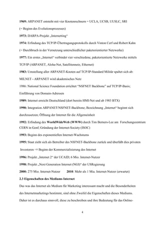 1969: ARPANET entsteht mit vier Knotenrechnern = UCLA, UCSB, UUSLC, SRI

(= Beginn des Evolutionsprozesses)

1973: DARPA-Projekt „Internetting“

1974: Erfindung des TCP/IP-Übertragungsprotokolls durch Vinton Cerf und Robert Kahn

(= Durchbruch in der Vernetzung unterschiedlicher paketorientierter Netzwerke)

1977: Ein erstes „Internet“ verbindet vier verschiedene, paketorientierte Netzwerke mittels

TCP/IP (ARPANET, Aloha-Net, Satellitennetz, Ethernet)

1983: Umstellung aller ARPANET-Knoten auf TCP/IP-Standard Militär spaltet sich ab:

MILNET - ARPANET wird akademisches Netz

1986: National Science Foundation errichtet “NSFNET Backbone” auf TCP/IP-Basis;

Einführung von Domain-Adressen

1989: Internet erreicht Deutschland (dort bereits HMI-Net und ab 1983 BTX)

1990: Integration ARPANET/NSFNET-Backbone; Bezeichnung „Internet“ beginnt sich

durchzusetzen; Öffnung der Internet für die Allgemeinheit

1992: Erfindung des WorldWideWeb (WWW) durch Tim Berners-Lee am Forschungszentrum
CERN in Genf; Gründung der Internet-Society (ISOC)

1993: Beginn des exponentiellen Internet-Wachstums

1995: Staat zieht sich als Betreiber des NSFNET-Backbone zurück und überläßt dies privaten

Investoren ⇒ Beginn der Kommerzialisierung des Internet

1996: Projekt „Internet 2“ der UCAID; 6 Mio. Internet-Nutzer

1998: Projekt „Next Generation Internet (NGI)“ der USRegierung

2000: 275 Mio. Internet-Nutzer       2010: Mehr als 1 Mia. Internet-Nutzer (erwartet)

2.3 Eigenschaften des Mediums Internet

Das was das Internet als Medium für Marketing interessant macht und die Besonderheiten

des Internetmarketings bestimmt, sind ohne Zweifel die Eigenschaften dieses Mediums.

Daher ist es durchaus sinnvoll, diese zu beschreiben und ihre Bedeutung für das Online-


                                                4
 