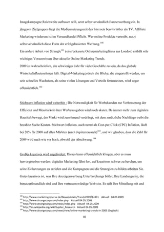 Imagekampagne Reichweite aufbauen will, setzt selbstverständlich Bannerwerbung ein. In

jüngeren Zielgruppen liegt die Mediennutzungszeit des Internets bereits höher als TV. Affiliate

Marketing wiederum ist im Versandhandel Pflicht. Wer online Produkte vertreibt, nutzt

selbstverständlich diese Form der erfolgsbasierten Werbung.100

Ein andere Arbeit von Strangle101 (eine bekannte Onlinemarketingfirma aus London) enthält sehr

wichtiges Vorauswissen über aktuelle Online Marketing Trends.

2009 ist wahrscheinlich, ein schwieriges Jahr für viele Geschäfte zu sein, da das globale

Wirtschaftsflautenehmen hält. Digital-Marketing jedoch die Blicke, die eingestellt werden, um

sein schnelles Wachstum, als seine vielen Lösungen und Vorteile fortzusetzen, wird sogar

offensichtlich.102



Stichwort Inflation wird weiterhin : Die Notwendigkeit für Werbekunden zur Verbesserung der

Effizienz und Messbarkeit ihrer Werbeausgaben wird noch akuter. Da immer mehr zum digitalen

Haushalt bewegt, der Markt wird zunehmend verdrängt, mit dem zusätzliche Nachfrage treibt die

bezahlte Suche Kosten. Stichwort Inflation, auch nennt als Cost-per-Click (CPC) Inflation, läuft

bei 20% für 2008 auf allen Märkten (nach Jupiterresearch)103, und wir glauben, dass die Zahl für

2009 wird nach wie vor hoch, obwohl der Abschwung.104



Großes kreatives wird angefordert: Dieses kann offensichtlich klingen, aber es muss

hervorgehoben werden: digitales Marketing fährt fort, auf kreativem schwer zu beruhen, um

seine Zielsetzungen zu erzielen und die Kampagnen und die Strategien zu bilden arbeiten Sie.

Gutes kreatives ist, was Ihre Anzeigenwerbung Unterbrechungs bildet, Ihre Landungseite, die

benutzerfreundlich sind und Ihre vertrauenswürdige Web site. Es teilt Ihre Mitteilung mit und


100
    http://www.marketing-boerse.de/News/details/Trends2009/14331 Aktuell 04.05.2009
101
    http://www.strangecorp.com/index.php Aktuell 04.05.2009
102
    http://www.strangecorp.com/news/index.php Aktuell 04.05.2009
103
    http://en.wikipedia.org/wiki/Jupiter_Research Aktuell 04.05.2009
104
    http://www.strangecorp.com/news/view/online-marketing-trends-in-2009 (Englisch)

                                                  40
 