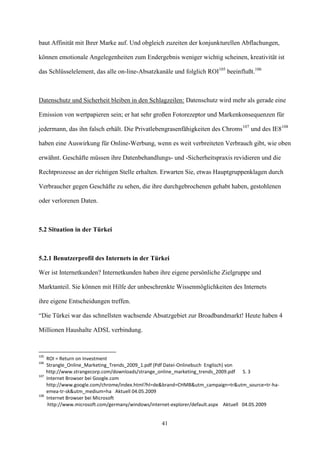baut Affinität mit Ihrer Marke auf. Und obgleich zuzeiten der konjunkturellen Abflachungen,

können emotionale Angelegenheiten zum Endergebnis weniger wichtig scheinen, kreativität ist

das Schlüsselelement, das alle on-line-Absatzkanäle und folglich ROI105 beeinflußt.106



Datenschutz und Sicherheit bleiben in den Schlagzeilen: Datenschutz wird mehr als gerade eine

Emission von wertpapieren sein; er hat sehr großen Fotorezeptor und Markenkonsequenzen für

jedermann, das ihn falsch erhält. Die Privatlebengrasenfähigkeiten des Chroms107 und des IE8108

haben eine Auswirkung für Online-Werbung, wenn es weit verbreiteten Verbrauch gibt, wie oben

erwähnt. Geschäfte müssen ihre Datenbehandlungs- und -Sicherheitspraxis revidieren und die

Rechtprozesse an der richtigen Stelle erhalten. Erwarten Sie, etwas Hauptgruppenklagen durch

Verbraucher gegen Geschäfte zu sehen, die ihre durchgebrochenen gehabt haben, gestohlenen

oder verlorenen Daten.



5.2 Situation in der Türkei



5.2.1 Benutzerprofil des Internets in der Türkei

Wer ist Internetkunden? Internetkunden haben ihre eigene persönliche Zielgruppe und

Marktanteil. Sie können mit Hilfe der unbeschrenkte Wissenmöglichkeiten des Internets

ihre eigene Entscheidungen treffen.

“Die Türkei war das schnellsten wachsende Absatzgebiet zur Broadbandmarkt! Heute haben 4

Millionen Haushalte ADSL verbindung.


105
      ROI = Return on Investment
106
      Strangle_Online_Marketing_Trends_2009_1.pdf (Pdf Datei-Onlinebuch Englisch) von
      http://www.strangecorp.com/downloads/strange_online_marketing_trends_2009.pdf S. 3
107
      Internet Browser bei Google.com
      http://www.google.com/chrome/index.html?hl=de&brand=CHMB&utm_campaign=tr&utm_source=tr-ha-
      emea-tr-sk&utm_medium=ha Aktuell 04.05.2009
108
      Internet Browser bei Microsoft
       http://www.microsoft.com/germany/windows/internet-explorer/default.aspx Aktuell 04.05.2009


                                                   41
 