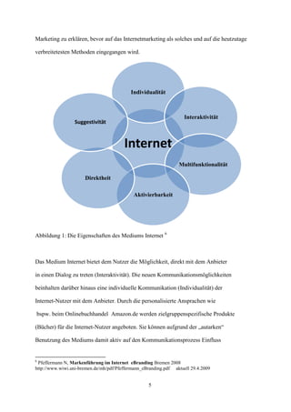 Marketing zu erklären, bevor auf das Internetmarketing als solches und auf die heutzutage

verbreitetesten Methoden eingegangen wird.




                                           Individualität



                                                                    Interaktivität
                  Suggestivität



                                        Internet
                                                                 Multifunktionalität

                      Direktheit

                                             Aktivierbarkeit




Abbildung 1: Die Eigenschaften des Mediums Internet 6



Das Medium Internet bietet dem Nutzer die Möglichkeit, direkt mit dem Anbieter

in einen Dialog zu treten (Interaktivität). Die neuen Kommunikationsmöglichkeiten

beinhalten darüber hinaus eine individuelle Kommunikation (Individualität) der

Internet-Nutzer mit dem Anbieter. Durch die personalisierte Ansprachen wie

bspw. beim Onlinebuchhandel Amazon.de werden zielgruppenspezifische Produkte

(Bücher) für die Internet-Nutzer angeboten. Sie können aufgrund der „autarken“

Benutzung des Mediums damit aktiv auf den Kommunikationsprozess Einfluss


6
 Pfeffermann N, Markenführung im Internet eBranding Bremen 2008
http://www.wiwi.uni-bremen.de/mh/pdf/Pfeffermann_eBranding.pdf aktuell 29.4.2009


                                                   5
 
