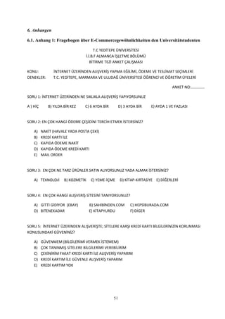 6. Anhangen

6.1. Anhang 1: Fragebogen über E-Commercegewöhnlichkeiten den Universitätstudenten

                                       T.C YEDİTEPE ÜNİVERSİTESİ
                                  İ.İ.B.F ALMANCA İŞLETME BÖLÜMÜ
                                     BİTİRME TEZİ ANKET ÇALIŞMASI

KONU:           İNTERNET ÜZERİNDEN ALIŞVERİŞ YAPMA EĞİLİMİ, ÖDEME VE TESLİMAT SEÇİMLERİ
DENEKLER:       T.C. YEDİTEPE, MARMARA VE ULUDAĞ ÜNİVERSİTESİ ÖĞRENCİ VE ÖĞRETİM ÜYELERİ

                                                                                 ANKET NO:.............

SORU 1: İNTERNET ÜZERİNDEN NE SIKLIKLA ALIŞVERİŞ YAPIYORSUNUZ

A ) HİÇ      B) YILDA BİR KEZ    C) 6 AYDA BİR        D) 3 AYDA BİR   E) AYDA 1 VE FAZLASI


SORU 2: EN ÇOK HANGİ ÖDEME ÇEŞİDİNİ TERCİH ETMEK İSTERSİNİZ?

    A)    NAKİT (HAVALE YADA POSTA ÇEKİ)
    B)    KREDİ KARTI İLE
    C)    KAPIDA ÖDEME NAKİT
    D)    KAPIDA ÖDEME KREDİ KARTI
    E)    MAIL ORDER


SORU 3: EN ÇOK NE TARZ ÜRÜNLER SATIN ALIYORSUNUZ YADA ALMAK İSTERSİNİZ?

    A) TEKNOLOJİ      B) KOZMETİK   C) YEME-İÇME      D) KİTAP-KIRTASİYE E) DİĞERLERİ


SORU 4: EN ÇOK HANGİ ALIŞVERİŞ SİTESİNİ TANIYORSUNUZ?

    A) GİTTİ GİDİYOR (EBAY)         B) SAHİBİNDEN.COM       C) HEPSİBURADA.COM
    D) BITENEKADAR                  E) KİTAPYURDU           F) DİGER


SORU 5: İNTERNET ÜZERİNDEN ALIŞVERİŞTE; SİTELERE KARŞI KREDİ KARTI BİLGİLERİNİZİN KORUNMASI
KONUSUNDAKİ GÜVENİNİZ?

    A)    GÜVENMEM (BİLGİLERİMİ VERMEK İSTEMEM)
    B)    ÇOK TANINMIŞ SİTELERE BİLGİLERİMİ VEREBİLİRİM
    C)    ÇEKİNİRİM FAKAT KREDİ KARTI İLE ALIŞVERİŞ YAPARIM
    D)    KREDİ KARTIM İLE GÜVENLE ALIŞVERİŞ YAPARIM
    E)    KREDİ KARTIM YOK




                                                 51
 