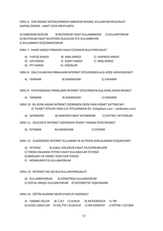 SORU 6: YENİ ÖDEME SİSTEMLERİNDEN HABERDAR MISINIZ, KULLANIYOR MUSUNUZ?
(KAPIDA ÖDEME – NAKİT VEYA KREDİ KARTI)

A) HABERDAR DEĞİLİM     B) BİLİYORUM FAKAT KULLANMADIM                C) KULLANIYORUM
D) BİLİYORUM FAKAT MUSTERİSİ OLDUGUM SİTE KULLANMIYOR
E) KULLANMAYI DÜŞÜNMÜYORUM

SORU 7: HANGİ KARGO FİRMASINI DAHA GÜVENİLİR BULUYORSUNUZ?

   A) YURTİÇİ KARGO            B) ARAS KARGO              C) EKSPRESS KARGO
   D) UPS KARGO                E) SÜRAT KARGO             F) MNG KARGO
   G) PTT KARGO                H) DİĞERLERİ

SORU 8: ÜNLÜ OLMAYAN FİRMALARIN İNTERNET SİTELERİNDEN ALIŞ-VERİŞ YAPAR MISINIZ?

   A) YAPMAM                    B) KARARSIZIM                   C) YAPARIM


SORU 9: YURTDIŞINDAKİ FİRMALARIN İNTERNET SİTELERİNDEN ALIŞ-VERİŞ YAPAR MISINIZ?

   A) YAPMAM                    B) KARARSIZIM                   C) YAPARIM

SORU 10: BU GÜNE KADAR İNTERNET ÜZERİNDEN ÜRÜN YADA HİZMET SATTINIZ MI?
        (E-TİCARET SİTELERİ YADA C2C SİTELERİNDEN (Ör. Gittigidiyor.com – sahibinden.com)

   A) SATMADIM             B) DENEDİM FAKAT SATAMADIM            C) SATTIM / SATIYORUM

SORU 11: GELECEKTE İNTERNET ÜZERİNDEN TİCARET YAPMAK İSTER MİSİNİZ?

   A) İSTEMEM              B) KARARSIZIM                 C) İSTERİM


SORU 12: ÜLKEMİZDEKİ İNTERNET KULLANIMI VE ALTYAPISI KONUSUNDAKİ DÜŞÜNCENİZ?

   A) YETERSİZ       B) KABUL EDİLEBİLİR FAKAT İYİLEŞTİRİLMELİDİR
   C) TEKNİK ANLAMDA YETERLİ FAKAT KULLANICILAR YETERSİZ
   D) BAĞLANTI VE HİZMET ÜCRETLERİ YÜKSEK
   F) MEMNUNİYETLE KULLANIYORUM


SORU 13: İNTERNETİ NE SIKLIKLA KULLANIYORSUNUZ?

   A) KULLANMIYORUM       B) GEREKTİKÇE KULLANIYORUM
   C) SOSYAL AMAÇLI KULLANIYORUM D) İNTERNETSİZ YAŞAYAMAM


SORU 14: EĞİTİM ALANINIZ NEDİR (FAKÜLTE BAZINDA)?

   A) YABANCI DİLLER      B) İ.İ.B.F C) HUKUK       D) MÜHENDİSLİK      E) TBF
   G) GÜZEL SANATLAR     H) DİŞ /TIP / ECZACILIK    I) FEN-EDEBİYAT     J) EĞİTİM / İLETİŞİM


                                                   52
 