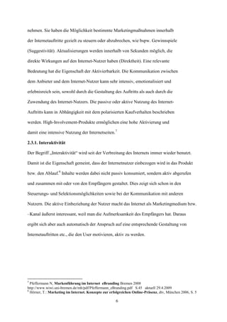 nehmen. Sie haben die Möglichkeit bestimmte Marketingmaßnahmen innerhalb

der Internetauftritte gezielt zu steuern oder abzubrechen, wie bspw. Gewinnspiele

(Suggestivität). Aktualisierungen werden innerhalb von Sekunden möglich, die

direkte Wirkungen auf den Internet-Nutzer haben (Direktheit). Eine relevante

Bedeutung hat die Eigenschaft der Aktivierbarkeit. Die Kommunikation zwischen

dem Anbieter und dem Internet-Nutzer kann sehr intensiv, emotionalisiert und

erlebnisreich sein, sowohl durch die Gestaltung des Auftritts als auch durch die

Zuwendung des Internet-Nutzers. Die passive oder aktive Nutzung des Internet-

Auftritts kann in Abhängigkeit mit dem polarisierten Kaufverhalten beschrieben

werden. High-Involvement-Produkte ermöglichen eine hohe Aktivierung und

damit eine intensive Nutzung der Internetseiten.7

2.3.1. Interaktivität

Der Begriff „Interaktivität“ wird seit der Verbreitung des Internets immer wieder benutzt.

Damit ist die Eigenschaft gemeint, dass der Internetnutzer einbezogen wird in das Produkt

bzw. den Ablauf.8 Inhalte werden dabei nicht passiv konsumiert, sondern aktiv abgerufen

und zusammen mit oder von den Empfängern gestaltet. Dies zeigt sich schon in den

Steuerungs- und Selektionsmöglichkeiten sowie bei der Kommunikation mit anderen

Nutzern. Die aktive Einbeziehung der Nutzer macht das Internet als Marketingmedium bzw.

–Kanal äußerst interessant, weil man die Aufmerksamkeit des Empfängers hat. Daraus

ergibt sich aber auch automatisch der Anspruch auf eine entsprechende Gestaltung von

Internetauftritten etc., die den User motivieren, aktiv zu werden.




7
  Pfeffermann N, Markenführung im Internet eBranding Bremen 2008
http://www.wiwi.uni-bremen.de/mh/pdf/Pfeffermann_eBranding.pdf S.45 aktuell 29.4.2009
8
  Hörner, T.: Marketing im Internet. Konzepte zur erfolgreichen Online-Präsenz, dtv, München 2006, S. 5

                                                     6
 