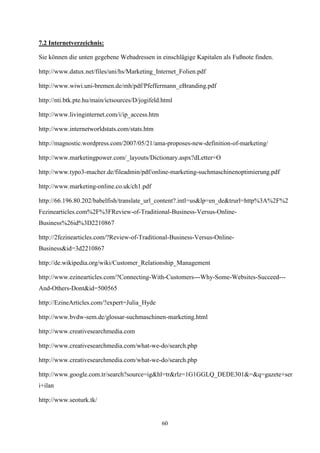 7.2 Internetverzeichnis:

Sie können die unten gegebene Webadressen in einschlägige Kapitalen als Fußnote finden.

http://www.datux.net/files/uni/hs/Marketing_Internet_Folien.pdf

http://www.wiwi.uni-bremen.de/mh/pdf/Pfeffermann_eBranding.pdf

http://nti.btk.pte.hu/main/ictsources/D/jogifeld.html

http://www.livinginternet.com/i/ip_access.htm

http://www.internetworldstats.com/stats.htm

http://magnostic.wordpress.com/2007/05/21/ama-proposes-new-definition-of-marketing/

http://www.marketingpower.com/_layouts/Dictionary.aspx?dLetter=O

http://www.typo3-macher.de/fileadmin/pdf/online-marketing-suchmaschinenoptimierung.pdf

http://www.marketing-online.co.uk/ch1.pdf

http://66.196.80.202/babelfish/translate_url_content?.intl=us&lp=en_de&trurl=http%3A%2F%2
Fezinearticles.com%2F%3FReview-of-Traditional-Business-Versus-Online-
Business%26id%3D2210867

http://2fezinearticles.com/?Review-of-Traditional-Business-Versus-Online-
Business&id=3d2210867

http://de.wikipedia.org/wiki/Customer_Relationship_Management

http://www.ezinearticles.com/?Connecting-With-Customers---Why-Some-Websites-Succeed---
And-Others-Dont&id=500565

http://EzineArticles.com/?expert=Julia_Hyde

http://www.bvdw-sem.de/glossar-suchmaschinen-marketing.html

http://www.creativesearchmedia.com

http://www.creativesearchmedia.com/what-we-do/search.php

http://www.creativesearchmedia.com/what-we-do/search.php

http://www.google.com.tr/search?source=ig&hl=tr&rlz=1G1GGLQ_DEDE301&=&q=gazete+ser
i+ilan

http://www.seoturk.tk/


                                                60
 