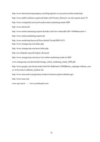 http://www.theoutsourcingcompany.com/blog/tag/how-to-succeed-at-online-marketing/

http://www.public-relations-experts.de/index.cfm/Torsten_Schwarz/:var:site:experte:autor:70

http://www.wortgefecht.net/social-media/online-marketing-trends-2009

http://www.absolit.de/

http://www.online-marketing-experts.de/index.cfm?site=cobasis&CoID=18496&inxmail=1

http://www.online-marketing-experts.de/

http://www.marketing-boerse.de/News/details/Trends2009/14331
http://www.strangecorp.com/index.php

http://www.strangecorp.com/news/index.php

http://en.wikipedia.org/wiki/Jupiter_Research

http://www.strangecorp.com/news/view/online-marketing-trends-in-2009

www.strangecorp.com/downloads/strange_online_marketing_trends_2009.pdf

http://www.google.com/chrome/index.html?hl=de&brand=CHMB&utm_campaign=tr&utm_sour
ce=tr-ha-emea-tr-sk&utm_medium=ha

http://www.microsoft.com/germany/windows/internet-explorer/default.aspx

http://www.msn.com

www.ups.com.tr / www.yemeksepeti.com




                                                62
 