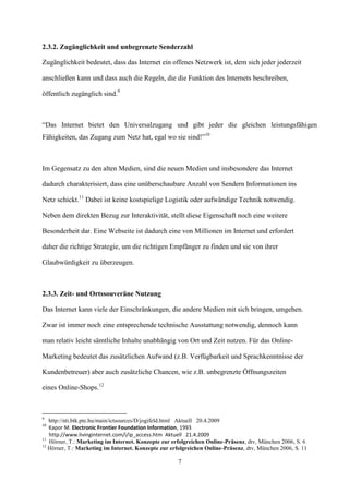 2.3.2. Zugänglichkeit und unbegrenzte Senderzahl

Zugänglichkeit bedeutet, dass das Internet ein offenes Netzwerk ist, dem sich jeder jederzeit

anschließen kann und dass auch die Regeln, die die Funktion des Internets beschreiben,

öffentlich zugänglich sind.9



“Das Internet bietet den Universalzugang und gibt jeder die gleichen leistungsfähigen
Fähigkeiten, das Zugang zum Netz hat, egal wo sie sind!”10



Im Gegensatz zu den alten Medien, sind die neuen Medien und insbesondere das Internet

dadurch charakterisiert, dass eine unüberschaubare Anzahl von Sendern Informationen ins

Netz schickt.11 Dabei ist keine kostspielige Logistik oder aufwändige Technik notwendig.

Neben dem direkten Bezug zur Interaktivität, stellt diese Eigenschaft noch eine weitere

Besonderheit dar. Eine Webseite ist dadurch eine von Millionen im Internet und erfordert

daher die richtige Strategie, um die richtigen Empfänger zu finden und sie von ihrer

Glaubwürdigkeit zu überzeugen.



2.3.3. Zeit- und Ortssouveräne Nutzung

Das Internet kann viele der Einschränkungen, die andere Medien mit sich bringen, umgehen.

Zwar ist immer noch eine entsprechende technische Ausstattung notwendig, dennoch kann

man relativ leicht sämtliche Inhalte unabhängig von Ort und Zeit nutzen. Für das Online-

Marketing bedeutet das zusätzlichen Aufwand (z.B. Verfügbarkeit und Sprachkenntnisse der

Kundenbetreuer) aber auch zusätzliche Chancen, wie z.B. unbegrenzte Öffnungszeiten

eines Online-Shops.12



9
   http://nti.btk.pte.hu/main/ictsources/D/jogifeld.html Aktuell 20.4.2009
10
   Kapor M. Electronic Frontier Foundation Information, 1993
   http://www.livinginternet.com/i/ip_access.htm Aktuell 21.4.2009
11
   Hörner, T.: Marketing im Internet. Konzepte zur erfolgreichen Online-Präsenz, dtv, München 2006, S. 6
12
   Hörner, T.: Marketing im Internet. Konzepte zur erfolgreichen Online-Präsenz, dtv, München 2006, S. 11

                                                     7
 