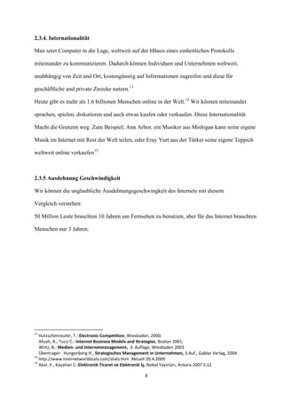 2.3.4. Internationalität

Man setzt Computer in die Lage, weltweit auf der bBasis eines einheitlichen Protokolls

miteinander zu kommunizieren. Dadurch können Individuen und Unternehmen weltweit,

unabhängig von Zeit und Ort, kostengünstig auf Informationen zugreifen und diese für

geschäftliche und private Zwecke nutzen.13

Heute gibt es mehr als 1.6 billionen Menschen online in der Welt.14 Wir können miteinander

sprachen, spielen, diskutieren und auch etwas kaufen oder verkaufen. Diese Internationalität

Macht die Grenzen weg. Zum Beispiel; Ann Arbor, ein Musiker aus Mishigan kann seine eigene

Musik im Internet mit Rest der Welt teilen, oder Eray Yurt aus der Türkei seine eigene Teppich

weltweit online verkaufen15



2.3.5 Ausdehnung Geschwindigkeit

Wir können die unglaubliche Ausdehnungsgeschwingkeit des Internets mit diesem

Vergleich verstehen:

50 Million Leute brauchten 10 Jahren um Fernsehen zu benutzen, aber für das Internet brauchten

Menschen nur 3 Jahren.




13
   Hutzschenreuter, T.: Electronic Competition, Wiesbaden, 2000;
   Afuah, A., Tucci C.: Internet Business Models and Strategies, Boston 2001;
   Wirtz, B.: Medien- und Internetmanagement, 3. Auflage, Wiesbaden 2003
   Übertrager: Hungenberg H., Strategisches Management in Unternehmen, 3.Auf., Gabler Verlag, 2004
14
   http://www.internetworldstats.com/stats.htm Aktuell 20.4.2009
15
   Akar, E., Kayahan C.:Elektronik Ticaret ve Elektronik İş, Nobel Yayınları, Ankara 2007 S.12

                                                     8
 