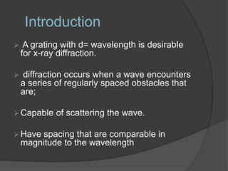 Introduction
 A grating with d= wavelength is desirable
for x-ray diffraction.
 diffraction occurs when a wave encounters
a series of regularly spaced obstacles that
are;
 Capable of scattering the wave.
 Have spacing that are comparable in
magnitude to the wavelength
 