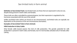 Sex limited traits in farm animal
Definition of Sex-Limited Traits: Sex-limited traits are those that are expressed in only one sex,
despite being present in both males and females.
These traits are often controlled by autosomal genes, but their expression is regulated by the
hormones associated with the sex of the animal.
Unlike sex-linked traits (which are found on sex chromosomes), sex-limited traits are typically not
dependent on the presence of the sex chromosomes themselves.
Examples of Sex-Limited Traits in Farm Animals:
Milk Production in Dairy Cattle:
Only female cattle (cows) express the trait of milk production. The genetic potential for milk
production is present in both males and females, but it is hormonally activated only in females after
calving.
 