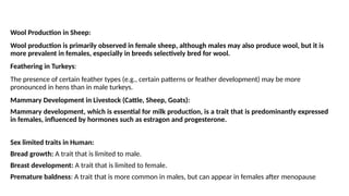 Wool Production in Sheep:
Wool production is primarily observed in female sheep, although males may also produce wool, but it is
more prevalent in females, especially in breeds selectively bred for wool.
Feathering in Turkeys:
The presence of certain feather types (e.g., certain patterns or feather development) may be more
pronounced in hens than in male turkeys.
Mammary Development in Livestock (Cattle, Sheep, Goats):
Mammary development, which is essential for milk production, is a trait that is predominantly expressed
in females, influenced by hormones such as estragon and progesterone.
Sex limited traits in Human:
Bread growth: A trait that is limited to male.
Breast development: A trait that is limited to female.
Premature baldness: A trait that is more common in males, but can appear in females after menopause
 