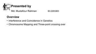 Presented by
Overview
• Interference and Coincidence in Genetics
• Chromosome Mapping and Three-point crossing over
Md. Mustafizur Rahman ID:2201005
 