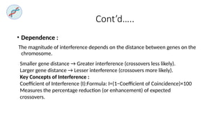 Cont’d…..
• Dependence :
The magnitude of interference depends on the distance between genes on the
chromosome.
Smaller gene distance → Greater interference (crossovers less likely).
Larger gene distance → Lesser interference (crossovers more likely).
Key Concepts of Interference :
Coefficient of Interference (I):Formula: I=(1−Coefficient of Coincidence)×100
Measures the percentage reduction (or enhancement) of expected
crossovers.
 