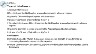 Cont’d….
Types of Interference:
1.Positive Interference:
Effect: Reduces the likelihood of a second crossover in adjacent regions.
Organisms: Observed in prokaryotes and eukaryotes.
Indicator: Coefficient of Coincidence (CoC) < 1
2.Negative Interference:Effect: Enhances the likelihood of a second crossover in adjacent
regions.
Organisms: Common in lower organisms like Aspergillus and bacteriophages.
Indicator: Coefficient of Coincidence (CoC) > 1.
Coincidence
Definition: Coined by Muller, it measures the degree or strength of interference by
comparing observed crossovers to the expected.
Formula: Coefficient of Coincidence (CoC)=Observed Double Crossovers/Expected Double
Crossovers
 
