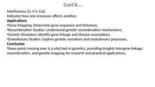 Cont’d…..
Interference (I): I=1−CoC
Indicates how one crossover affects another.
Applications
•Gene Mapping: Determine gene sequence and distances.
•Recombination Studies: Understand genetic recombination mechanisms.
•Genetic Disorders: Identify gene linkage and disease associations.
•Evolutionary Studies: Explore genetic variations and evolutionary processes.
Conclusion
Three-point crossing over is a vital tool in genetics, providing insights into gene linkage,
recombination, and genetic mapping for research and practical applications.
 