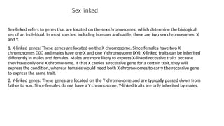 Sex linked
Sex-linked refers to genes that are located on the sex chromosomes, which determine the biological
sex of an individual. In most species, including humans and cattle, there are two sex chromosomes: X
and Y.
1. X-linked genes: These genes are located on the X chromosome. Since females have two X
chromosomes (XX) and males have one X and one Y chromosome (XY), X-linked traits can be inherited
differently in males and females. Males are more likely to express X-linked recessive traits because
they have only one X chromosome. If that X carries a recessive gene for a certain trait, they will
express the condition, whereas females would need both X chromosomes to carry the recessive gene
to express the same trait.
2. Y-linked genes: These genes are located on the Y chromosome and are typically passed down from
father to son. Since females do not have a Y chromosome, Y-linked traits are only inherited by males.
 