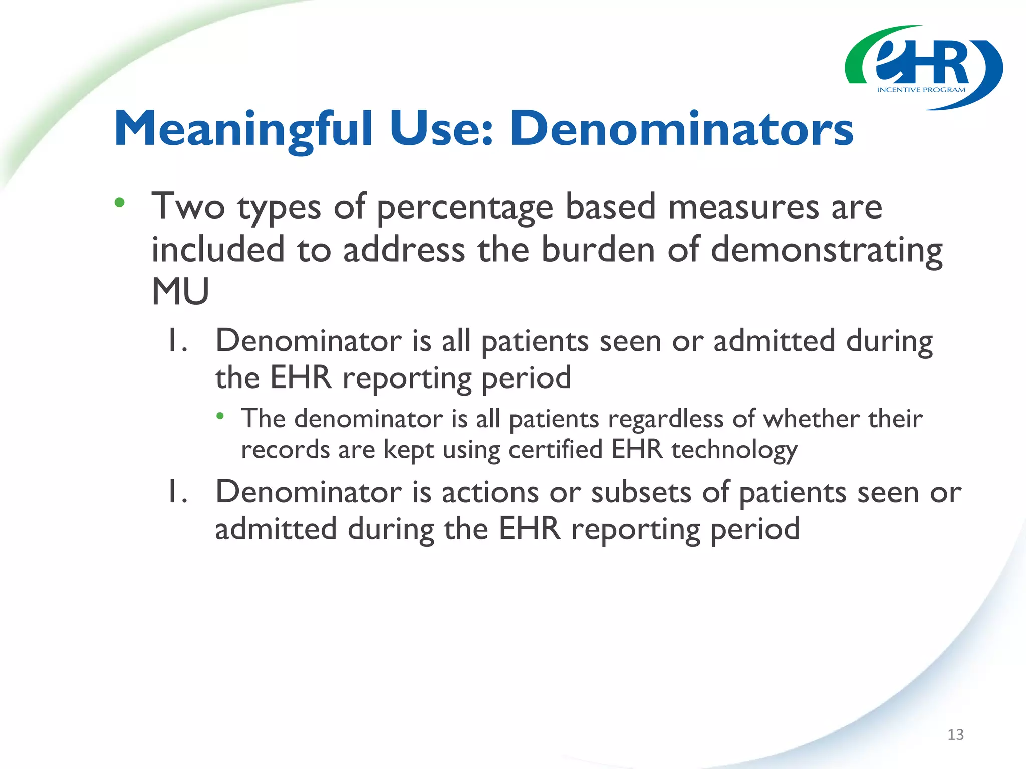 Meaningful Use: Denominators
• Two types of percentage based measures are
  included to address the burden of demonstrating
  MU
   1. Denominator is all patients seen or admitted during
      the EHR reporting period
      • The denominator is all patients regardless of whether their
        records are kept using certified EHR technology
   1. Denominator is actions or subsets of patients seen or
      admitted during the EHR reporting period




                                                                      13
 