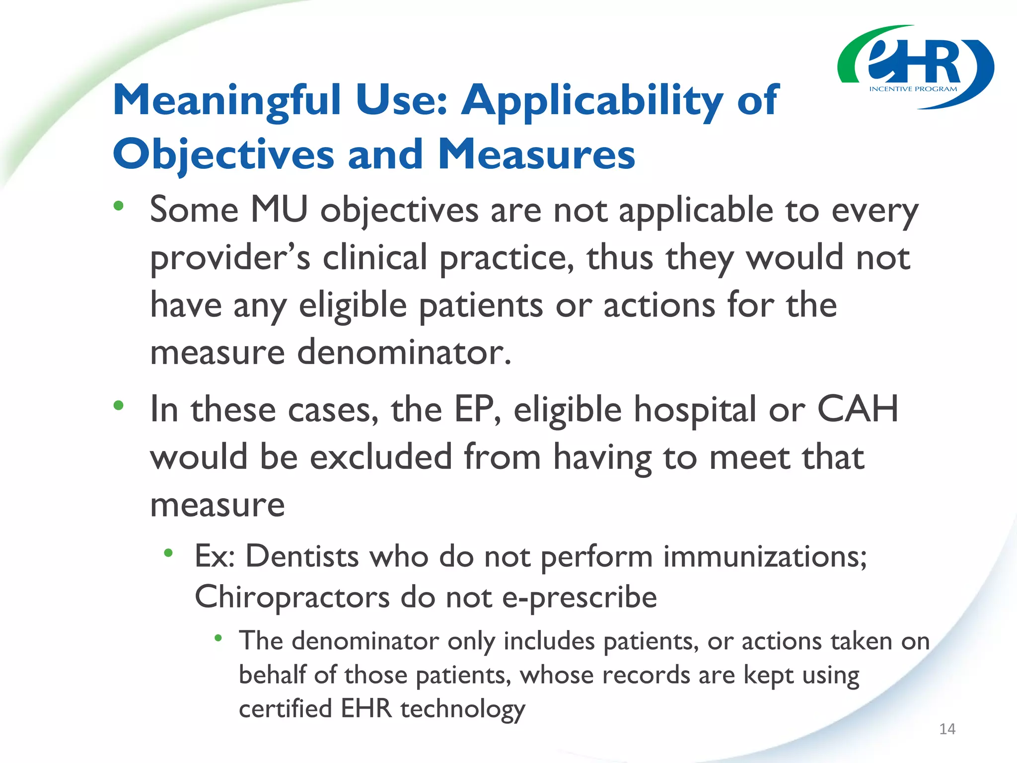 Meaningful Use: Applicability of
Objectives and Measures
• Some MU objectives are not applicable to every
  provider’s clinical practice, thus they would not
  have any eligible patients or actions for the
  measure denominator.
• In these cases, the EP, eligible hospital or CAH
  would be excluded from having to meet that
  measure
   • Ex: Dentists who do not perform immunizations;
     Chiropractors do not e-prescribe
      • The denominator only includes patients, or actions taken on
        behalf of those patients, whose records are kept using
        certified EHR technology
                                                                      14
 