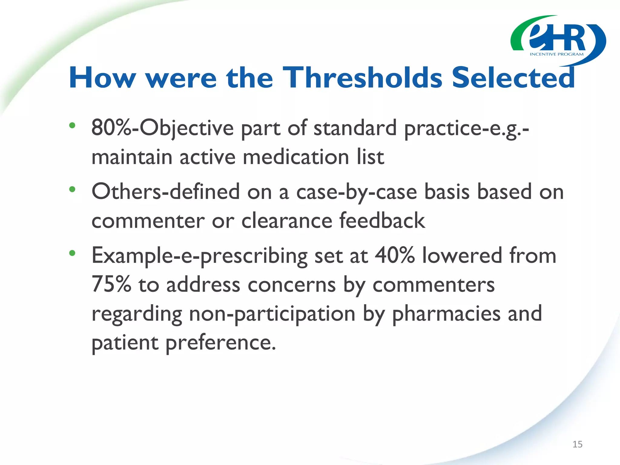 How were the Thresholds Selected
• 80%-Objective part of standard practice-e.g.-
  maintain active medication list
• Others-defined on a case-by-case basis based on
  commenter or clearance feedback
• Example-e-prescribing set at 40% lowered from
  75% to address concerns by commenters
  regarding non-participation by pharmacies and
  patient preference.



                                                    15
 