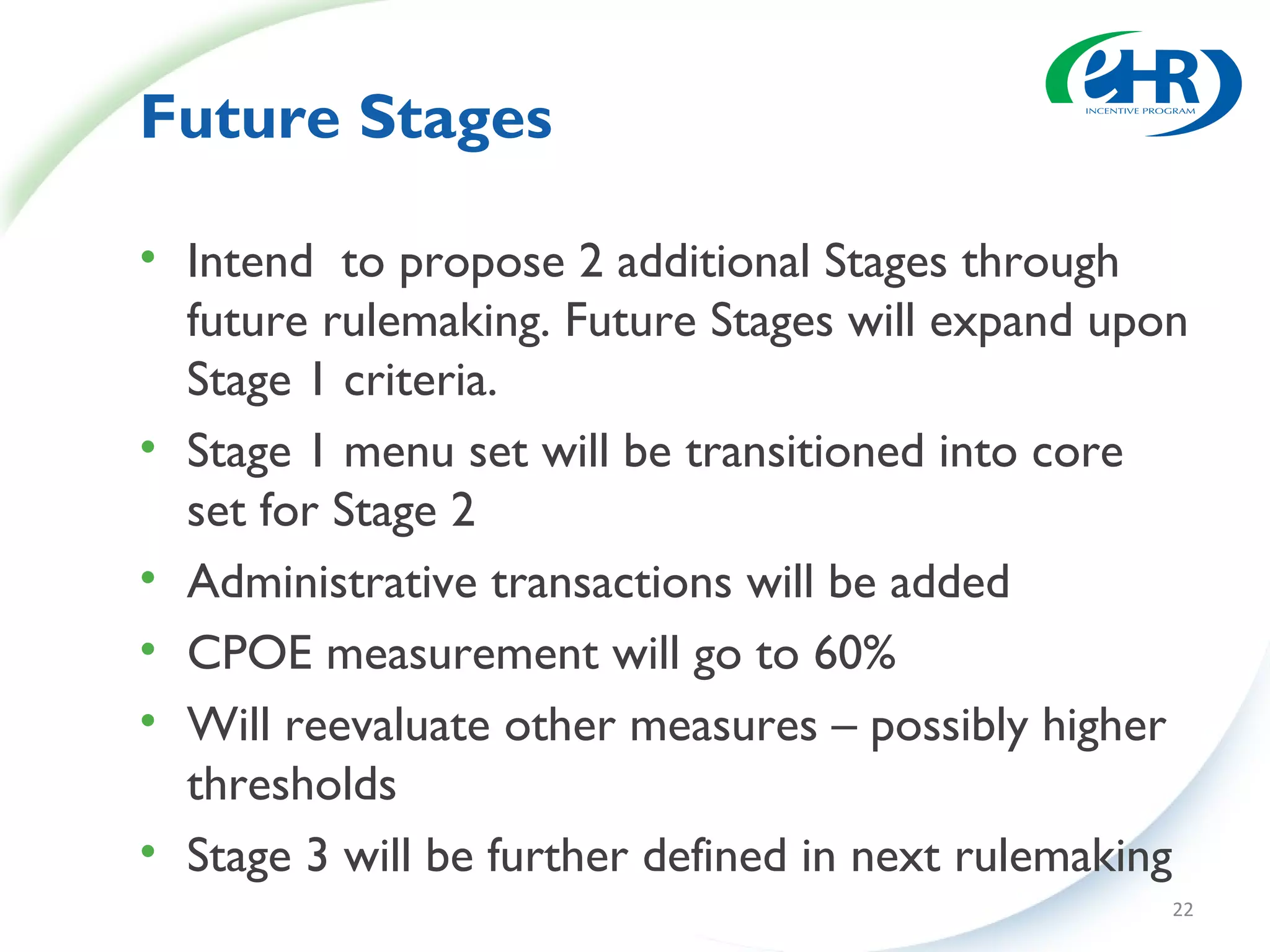 Future Stages

• Intend to propose 2 additional Stages through
  future rulemaking. Future Stages will expand upon
  Stage 1 criteria.
• Stage 1 menu set will be transitioned into core
  set for Stage 2
• Administrative transactions will be added
• CPOE measurement will go to 60%
• Will reevaluate other measures – possibly higher
  thresholds
• Stage 3 will be further defined in next rulemaking
                                                   22
 