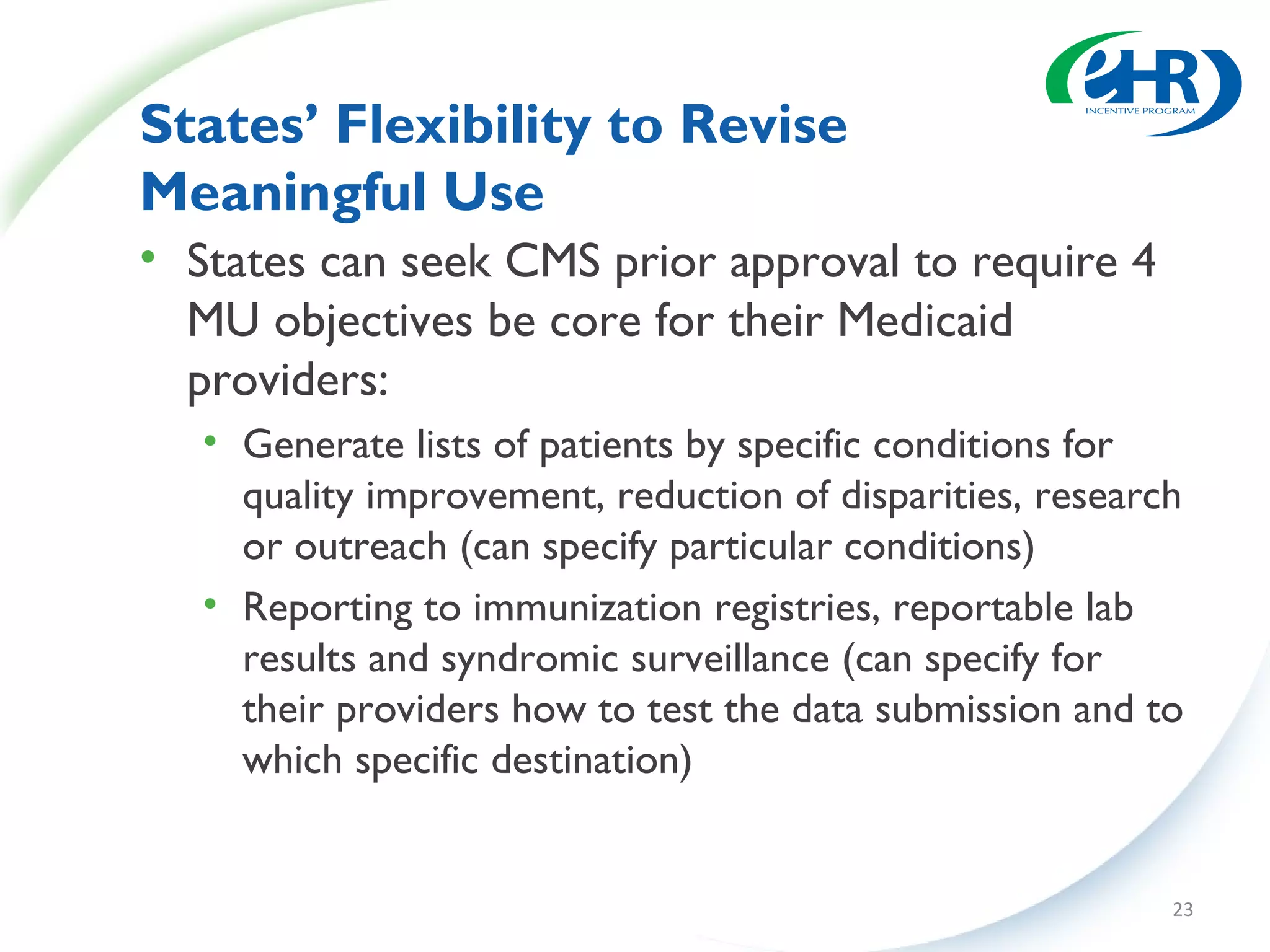 States’ Flexibility to Revise
Meaningful Use
• States can seek CMS prior approval to require 4
  MU objectives be core for their Medicaid
  providers:
   • Generate lists of patients by specific conditions for
     quality improvement, reduction of disparities, research
     or outreach (can specify particular conditions)
   • Reporting to immunization registries, reportable lab
     results and syndromic surveillance (can specify for
     their providers how to test the data submission and to
     which specific destination)


                                                           23
 