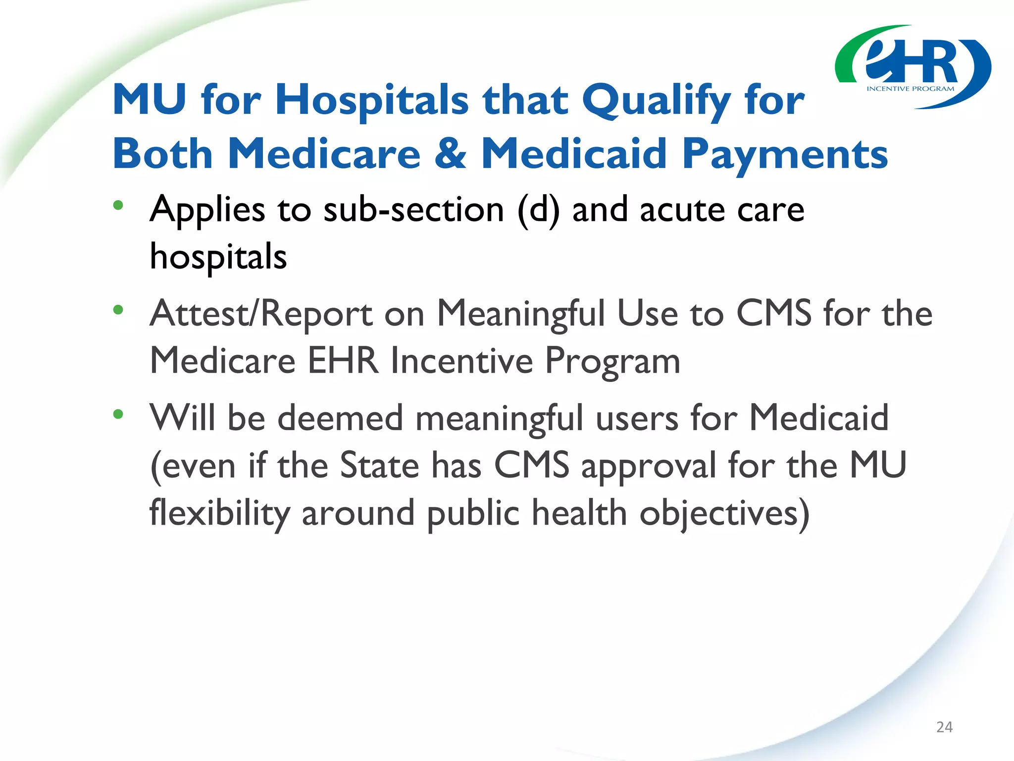 MU for Hospitals that Qualify for
Both Medicare & Medicaid Payments
• Applies to sub-section (d) and acute care
  hospitals
• Attest/Report on Meaningful Use to CMS for the
  Medicare EHR Incentive Program
• Will be deemed meaningful users for Medicaid
  (even if the State has CMS approval for the MU
  flexibility around public health objectives)




                                                   24
 