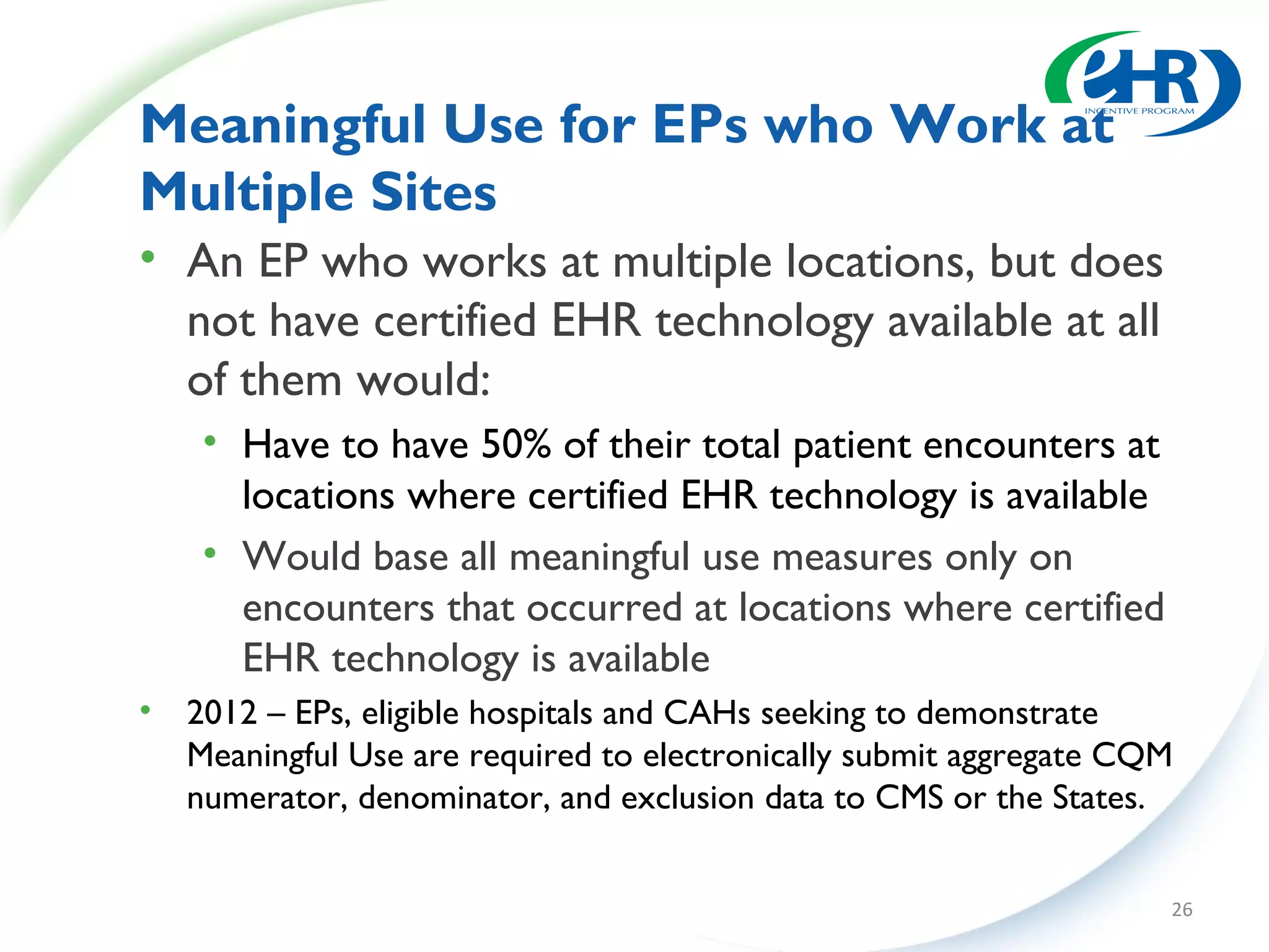 Meaningful Use for EPs who Work at
Multiple Sites
• An EP who works at multiple locations, but does
  not have certified EHR technology available at all
  of them would:
     • Have to have 50% of their total patient encounters at
       locations where certified EHR technology is available
     • Would base all meaningful use measures only on
       encounters that occurred at locations where certified
       EHR technology is available
•   2012 – EPs, eligible hospitals and CAHs seeking to demonstrate
    Meaningful Use are required to electronically submit aggregate CQM
    numerator, denominator, and exclusion data to CMS or the States.


                                                                     26
 