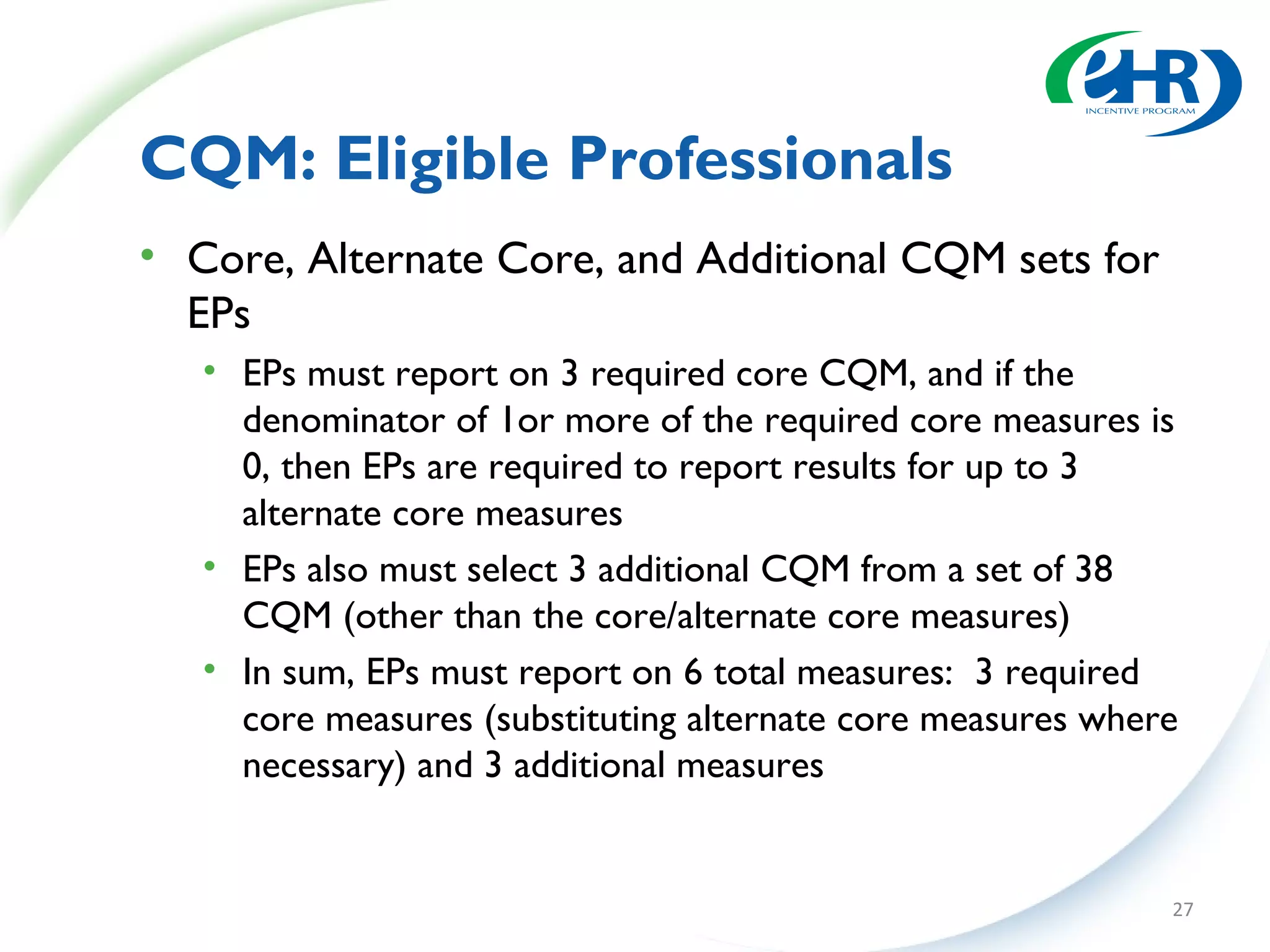 CQM: Eligible Professionals
• Core, Alternate Core, and Additional CQM sets for
  EPs
   • EPs must report on 3 required core CQM, and if the
     denominator of 1or more of the required core measures is
     0, then EPs are required to report results for up to 3
     alternate core measures
   • EPs also must select 3 additional CQM from a set of 38
     CQM (other than the core/alternate core measures)
   • In sum, EPs must report on 6 total measures: 3 required
     core measures (substituting alternate core measures where
     necessary) and 3 additional measures


                                                             27
 