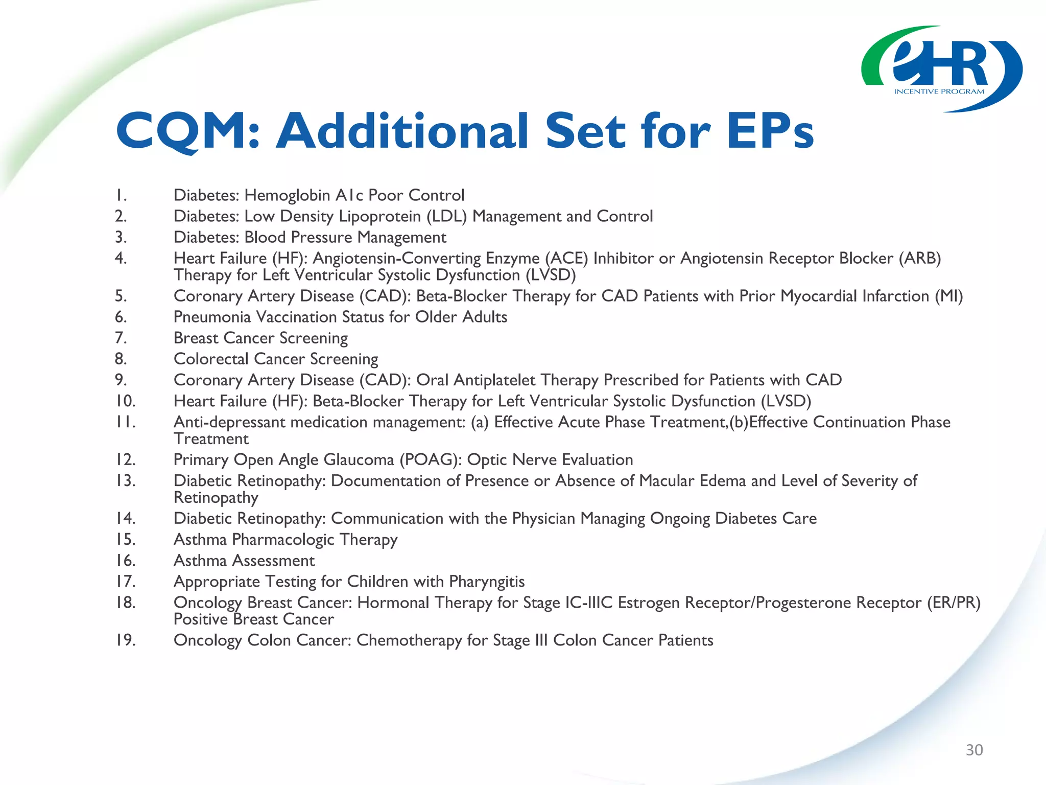 CQM: Additional Set for EPs
1.    Diabetes: Hemoglobin A1c Poor Control
2.    Diabetes: Low Density Lipoprotein (LDL) Management and Control
3.    Diabetes: Blood Pressure Management
4.    Heart Failure (HF): Angiotensin-Converting Enzyme (ACE) Inhibitor or Angiotensin Receptor Blocker (ARB)
      Therapy for Left Ventricular Systolic Dysfunction (LVSD)
5.    Coronary Artery Disease (CAD): Beta-Blocker Therapy for CAD Patients with Prior Myocardial Infarction (MI)
6.    Pneumonia Vaccination Status for Older Adults
7.    Breast Cancer Screening
8.    Colorectal Cancer Screening
9.    Coronary Artery Disease (CAD): Oral Antiplatelet Therapy Prescribed for Patients with CAD
10.   Heart Failure (HF): Beta-Blocker Therapy for Left Ventricular Systolic Dysfunction (LVSD)
11.   Anti-depressant medication management: (a) Effective Acute Phase Treatment,(b)Effective Continuation Phase
      Treatment
12.   Primary Open Angle Glaucoma (POAG): Optic Nerve Evaluation
13.   Diabetic Retinopathy: Documentation of Presence or Absence of Macular Edema and Level of Severity of
      Retinopathy
14.   Diabetic Retinopathy: Communication with the Physician Managing Ongoing Diabetes Care
15.   Asthma Pharmacologic Therapy
16.   Asthma Assessment
17.   Appropriate Testing for Children with Pharyngitis
18.   Oncology Breast Cancer: Hormonal Therapy for Stage IC-IIIC Estrogen Receptor/Progesterone Receptor (ER/PR)
      Positive Breast Cancer
19.   Oncology Colon Cancer: Chemotherapy for Stage III Colon Cancer Patients




                                                                                                             30
 