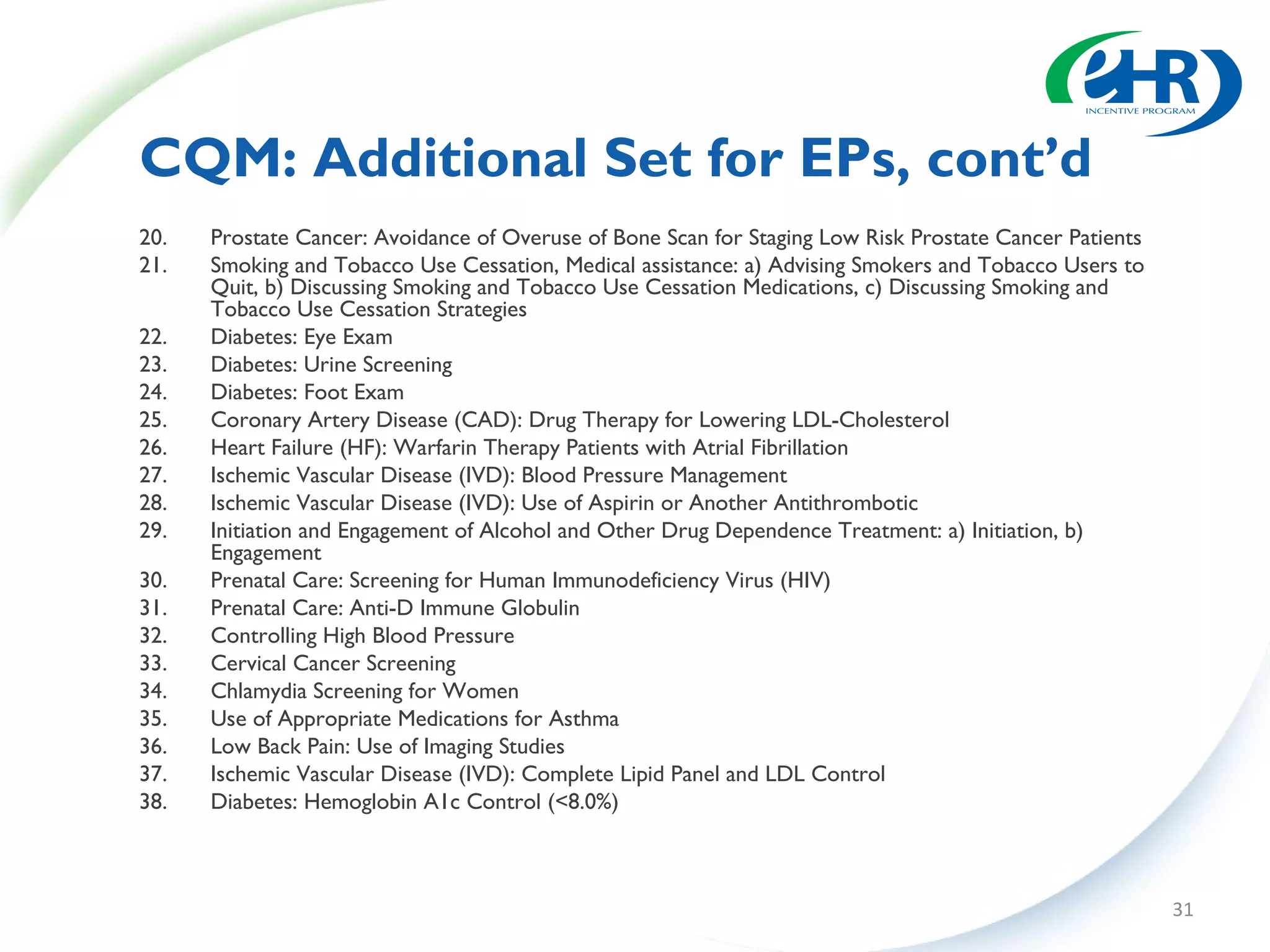 CQM: Additional Set for EPs, cont’d
20.   Prostate Cancer: Avoidance of Overuse of Bone Scan for Staging Low Risk Prostate Cancer Patients
21.   Smoking and Tobacco Use Cessation, Medical assistance: a) Advising Smokers and Tobacco Users to
      Quit, b) Discussing Smoking and Tobacco Use Cessation Medications, c) Discussing Smoking and
      Tobacco Use Cessation Strategies
22.   Diabetes: Eye Exam
23.   Diabetes: Urine Screening
24.   Diabetes: Foot Exam
25.   Coronary Artery Disease (CAD): Drug Therapy for Lowering LDL-Cholesterol
26.   Heart Failure (HF): Warfarin Therapy Patients with Atrial Fibrillation
27.   Ischemic Vascular Disease (IVD): Blood Pressure Management
28.   Ischemic Vascular Disease (IVD): Use of Aspirin or Another Antithrombotic
29.   Initiation and Engagement of Alcohol and Other Drug Dependence Treatment: a) Initiation, b)
      Engagement
30.   Prenatal Care: Screening for Human Immunodeficiency Virus (HIV)
31.   Prenatal Care: Anti-D Immune Globulin
32.   Controlling High Blood Pressure
33.   Cervical Cancer Screening
34.   Chlamydia Screening for Women
35.   Use of Appropriate Medications for Asthma
36.   Low Back Pain: Use of Imaging Studies
37.   Ischemic Vascular Disease (IVD): Complete Lipid Panel and LDL Control
38.   Diabetes: Hemoglobin A1c Control (<8.0%)



                                                                                                         31
 