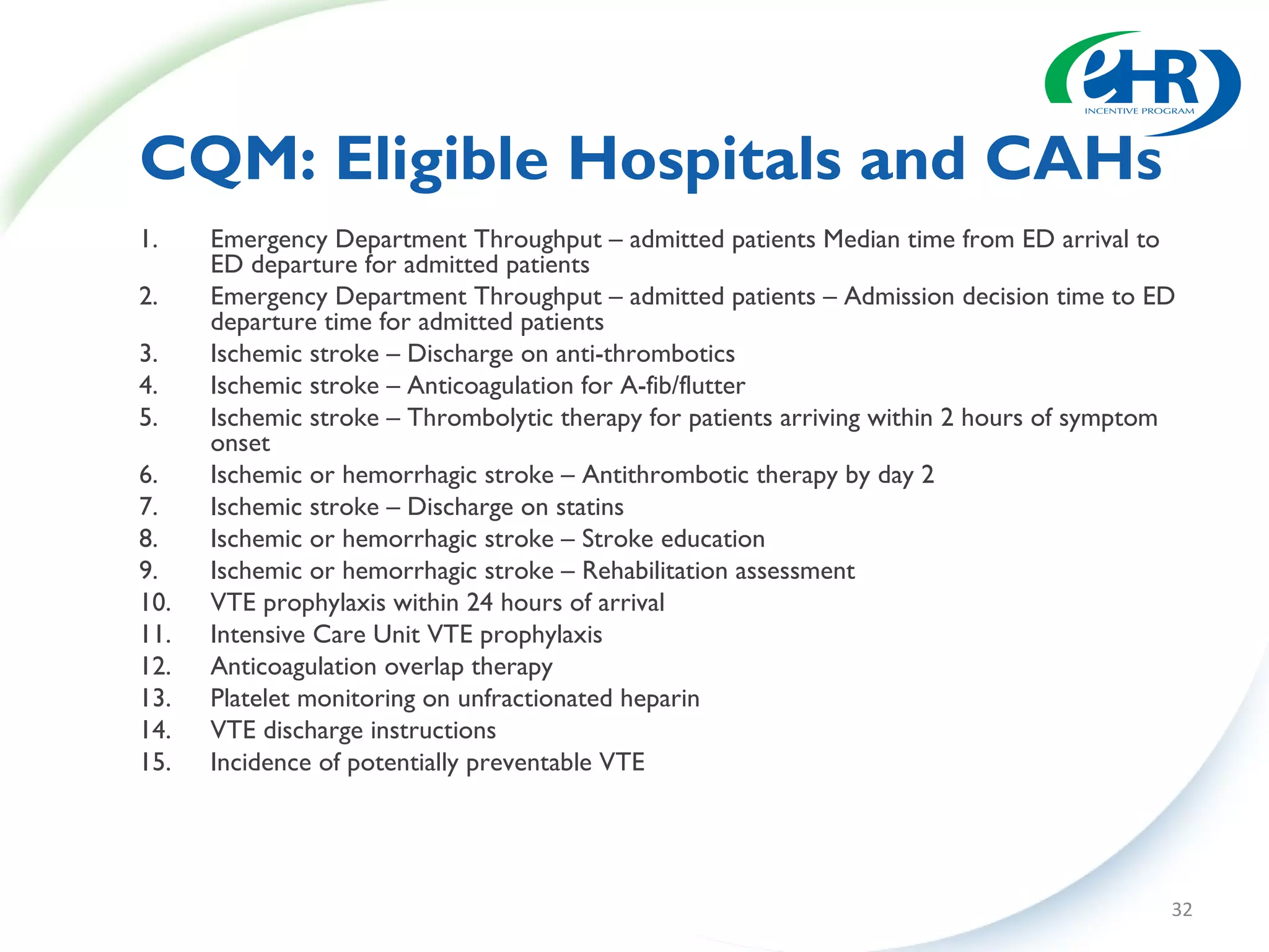CQM: Eligible Hospitals and CAHs
1.    Emergency Department Throughput – admitted patients Median time from ED arrival to
      ED departure for admitted patients
2.    Emergency Department Throughput – admitted patients – Admission decision time to ED
      departure time for admitted patients
3.    Ischemic stroke – Discharge on anti-thrombotics
4.    Ischemic stroke – Anticoagulation for A-fib/flutter
5.    Ischemic stroke – Thrombolytic therapy for patients arriving within 2 hours of symptom
      onset
6.    Ischemic or hemorrhagic stroke – Antithrombotic therapy by day 2
7.    Ischemic stroke – Discharge on statins
8.    Ischemic or hemorrhagic stroke – Stroke education
9.    Ischemic or hemorrhagic stroke – Rehabilitation assessment
10.   VTE prophylaxis within 24 hours of arrival
11.   Intensive Care Unit VTE prophylaxis
12.   Anticoagulation overlap therapy
13.   Platelet monitoring on unfractionated heparin
14.   VTE discharge instructions
15.   Incidence of potentially preventable VTE




                                                                                           32
 