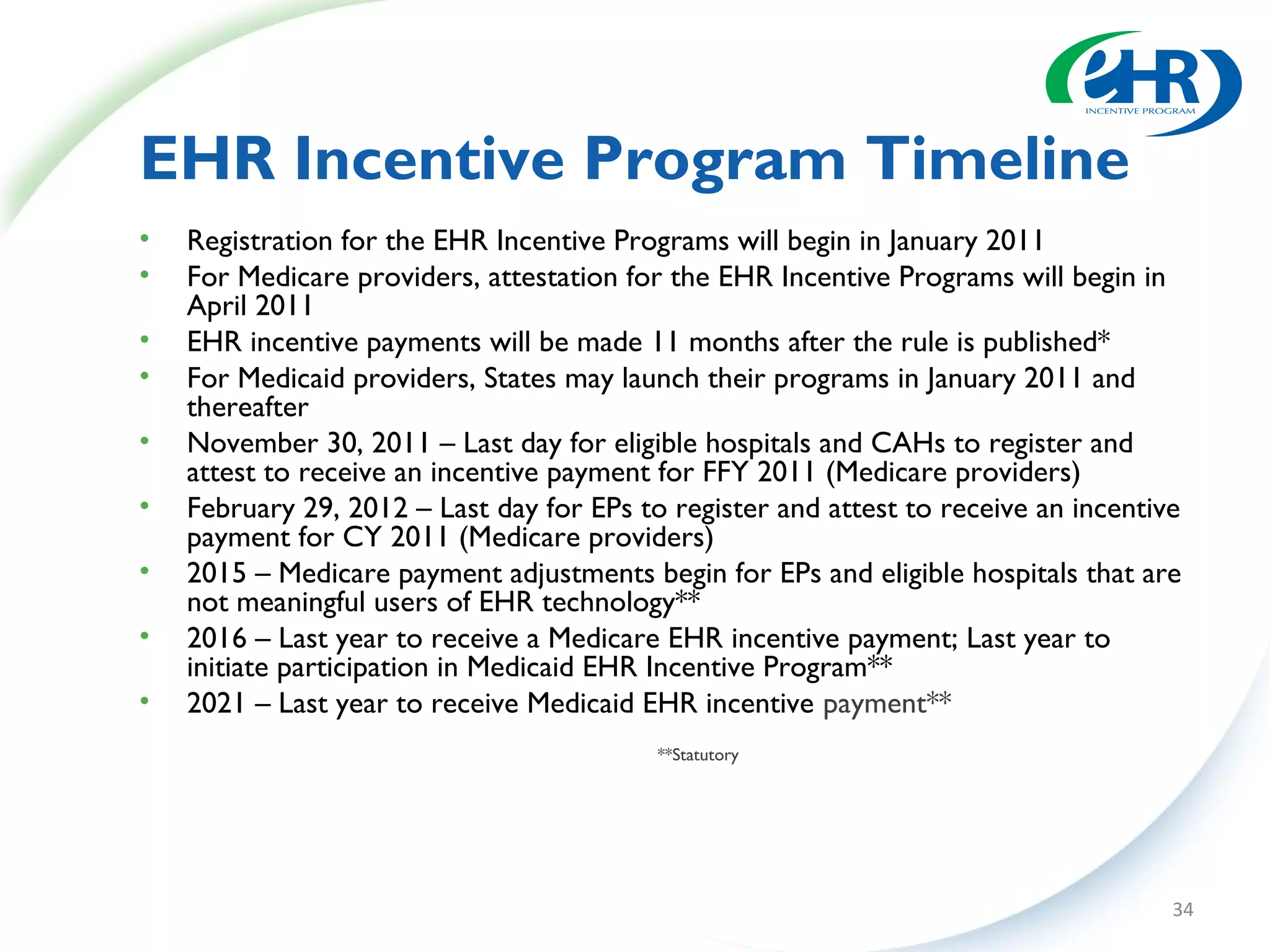 EHR Incentive Program Timeline
•   Registration for the EHR Incentive Programs will begin in January 2011
•   For Medicare providers, attestation for the EHR Incentive Programs will begin in
    April 2011
•   EHR incentive payments will be made 11 months after the rule is published*
•   For Medicaid providers, States may launch their programs in January 2011 and
    thereafter
•   November 30, 2011 – Last day for eligible hospitals and CAHs to register and
    attest to receive an incentive payment for FFY 2011 (Medicare providers)
•   February 29, 2012 – Last day for EPs to register and attest to receive an incentive
    payment for CY 2011 (Medicare providers)
•   2015 – Medicare payment adjustments begin for EPs and eligible hospitals that are
    not meaningful users of EHR technology**
•   2016 – Last year to receive a Medicare EHR incentive payment; Last year to
    initiate participation in Medicaid EHR Incentive Program**
•   2021 – Last year to receive Medicaid EHR incentive payment**
                                           **Statutory




                                                                                      34
 