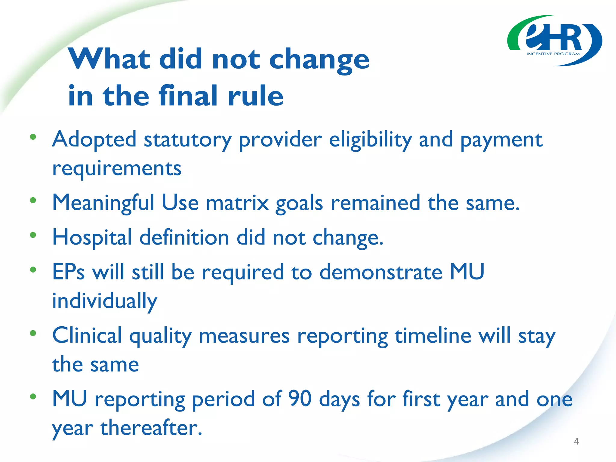 What did not change
    in the final rule
• Adopted statutory provider eligibility and payment
  requirements
• Meaningful Use matrix goals remained the same.
• Hospital definition did not change.
• EPs will still be required to demonstrate MU
  individually
• Clinical quality measures reporting timeline will stay
  the same
• MU reporting period of 90 days for first year and one
  year thereafter.                                       4
 