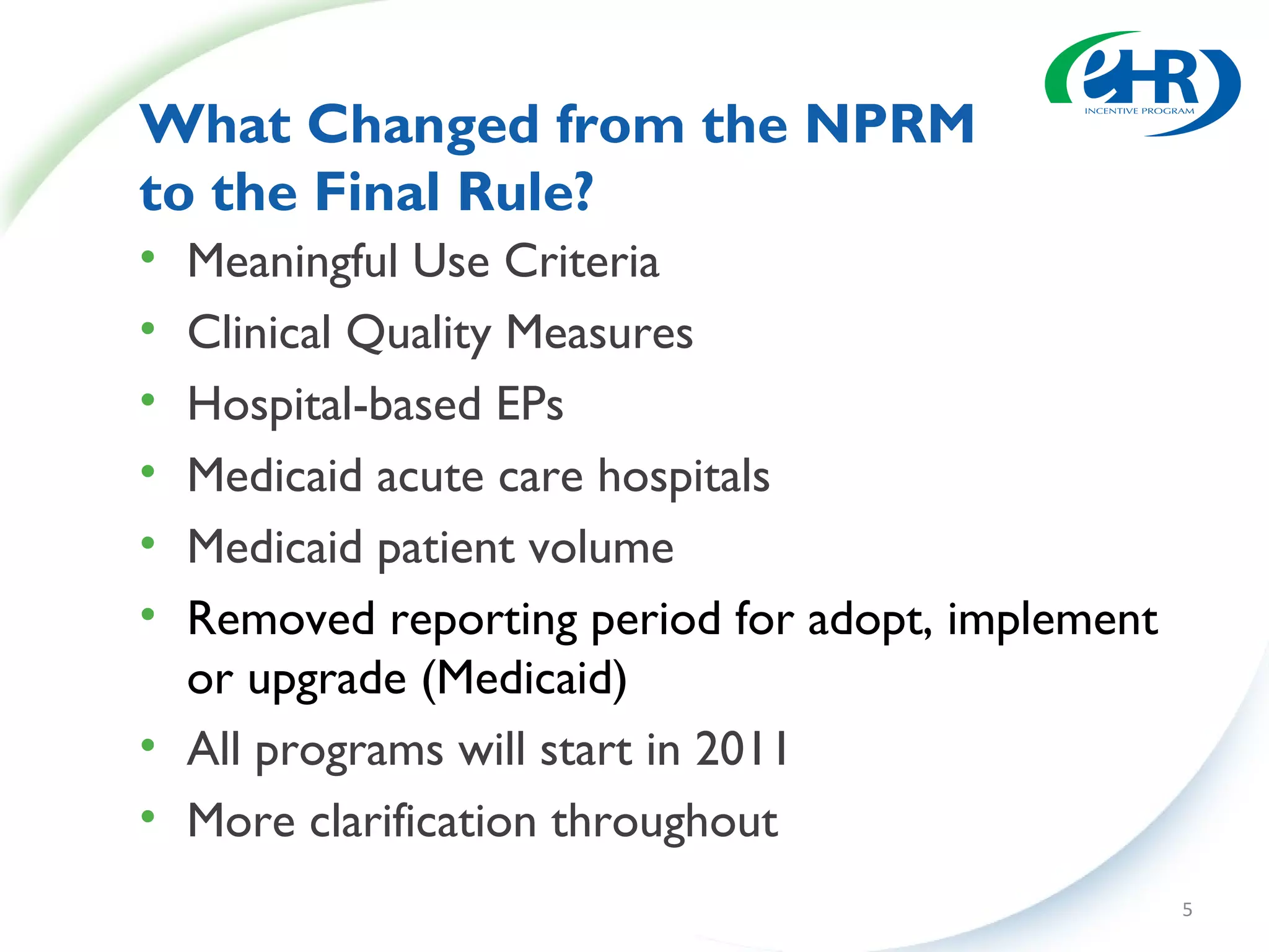What Changed from the NPRM
to the Final Rule?
• Meaningful Use Criteria
• Clinical Quality Measures
• Hospital-based EPs
• Medicaid acute care hospitals
• Medicaid patient volume
• Removed reporting period for adopt, implement
  or upgrade (Medicaid)
• All programs will start in 2011
• More clarification throughout
                                                  5
 