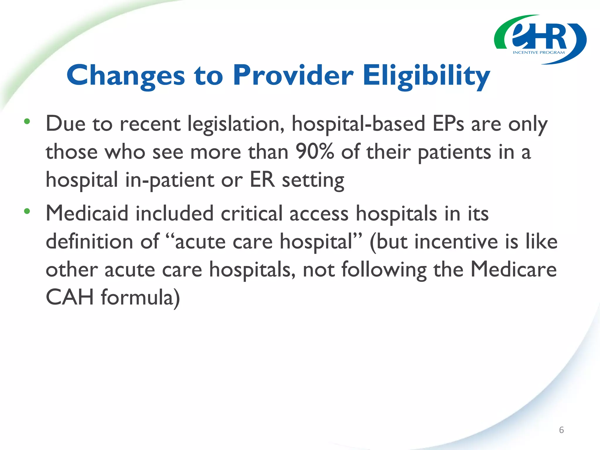 Changes to Provider Eligibility
• Due to recent legislation, hospital-based EPs are only
  those who see more than 90% of their patients in a
  hospital in-patient or ER setting
• Medicaid included critical access hospitals in its
  definition of “acute care hospital” (but incentive is like
  other acute care hospitals, not following the Medicare
  CAH formula)




                                                               6
 
