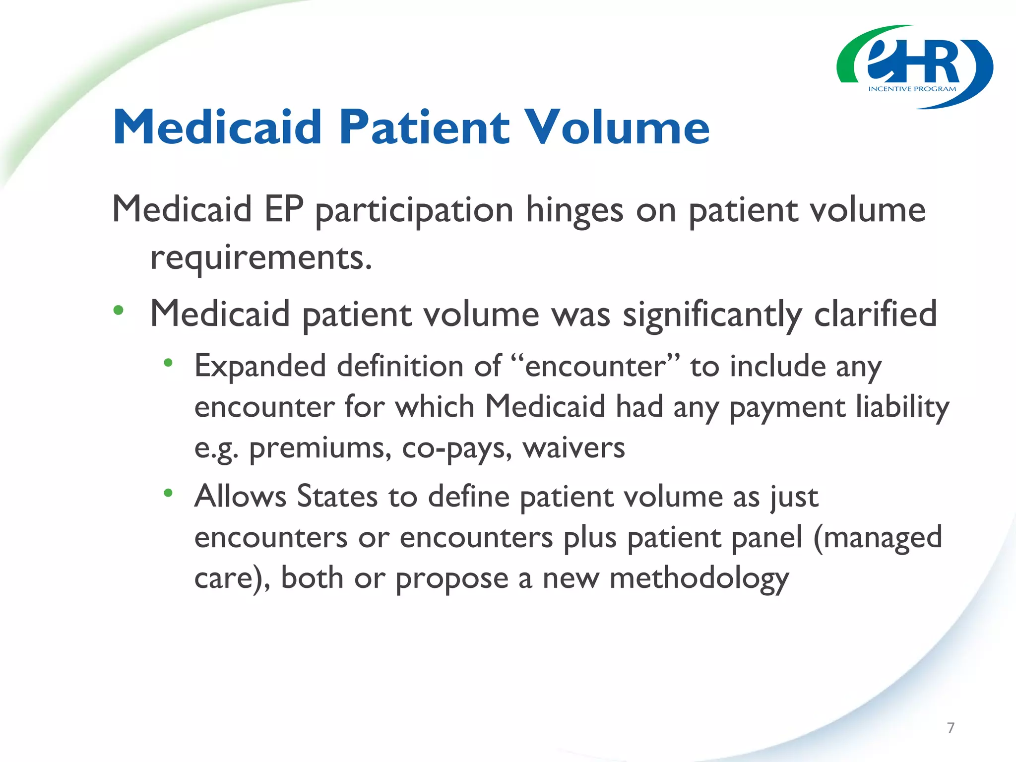 Medicaid Patient Volume
Medicaid EP participation hinges on patient volume
  requirements.
• Medicaid patient volume was significantly clarified
   • Expanded definition of “encounter” to include any
     encounter for which Medicaid had any payment liability
     e.g. premiums, co-pays, waivers
   • Allows States to define patient volume as just
     encounters or encounters plus patient panel (managed
     care), both or propose a new methodology



                                                          7
 