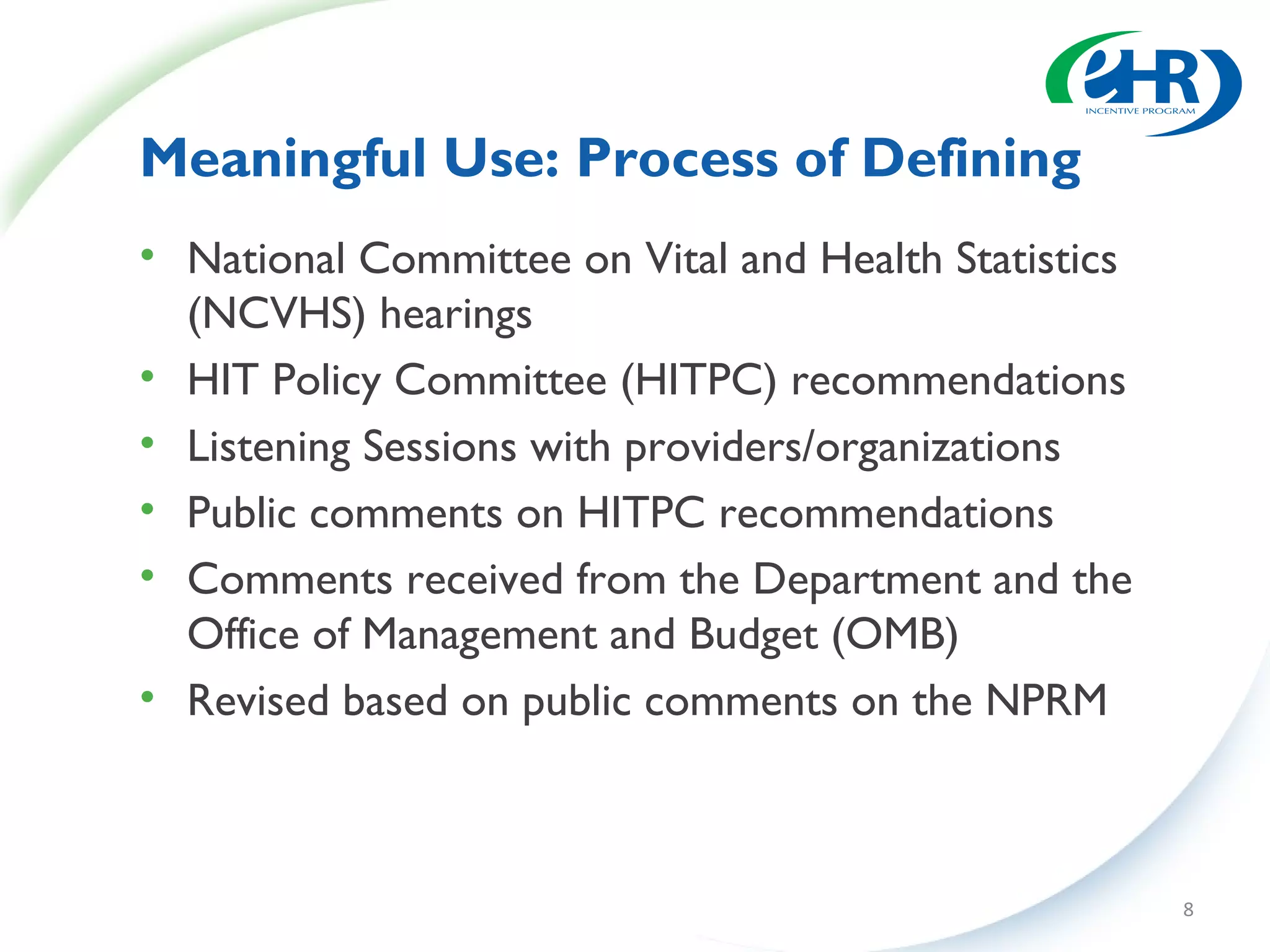 Meaningful Use: Process of Defining
• National Committee on Vital and Health Statistics
  (NCVHS) hearings
• HIT Policy Committee (HITPC) recommendations
• Listening Sessions with providers/organizations
• Public comments on HITPC recommendations
• Comments received from the Department and the
  Office of Management and Budget (OMB)
• Revised based on public comments on the NPRM



                                                      8
 