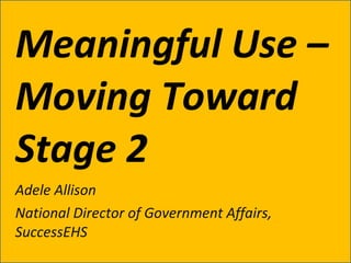 Meaningful Use – Moving Toward Stage 2 Adele Allison National Director of Government Affairs, SuccessEHS 